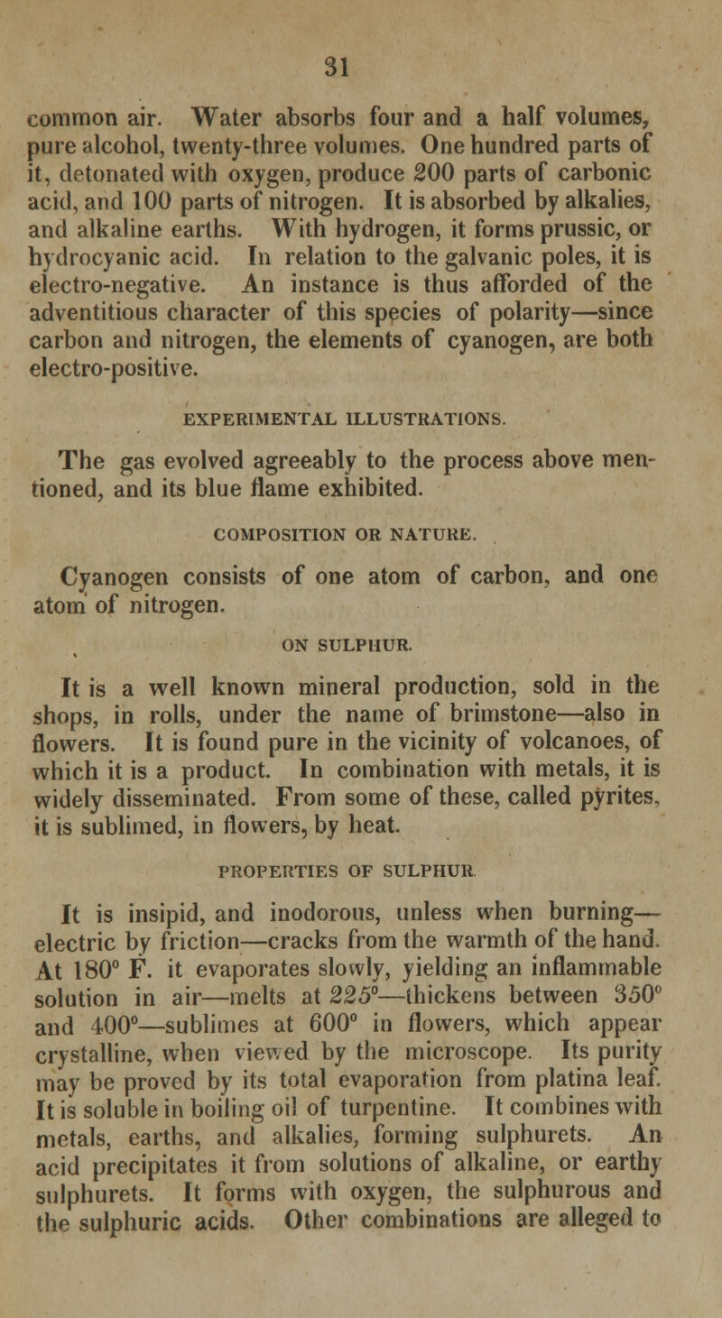 common air. Water absorbs four and a half volumes, pure alcohol, twenty-three volumes. One hundred parts of it, detonated with oxygen, produce 200 parts of carbonic acid, and 100 parts of nitrogen. It is absorbed by alkalies, and alkaline earths. With hydrogen, it forms prussic, or hydrocyanic acid. In relation to the galvanic poles, it is electro-negative. An instance is thus afforded of the adventitious character of this species of polarity—since carbon and nitrogen, the elements of cyanogen, are both electro-positive. EXPERIMENTAL ILLUSTRATIONS. The gas evolved agreeably to the process above men- tioned, and its blue flame exhibited. COMPOSITION OR NATURE. Cyanogen consists of one atom of carbon, and one atom of nitrogen. ON SULPHUR. It is a well known mineral production, sold in the shops, in rolls, under the name of brimstone—also in flowers. It is found pure in the vicinity of volcanoes, of which it is a product. In combination with metals, it is widely disseminated. From some of these, called pyrites, it is sublimed, in flowers, by heat. PROPERTIES OF SULPHUR It is insipid, and inodorous, unless when burning— electric by friction—cracks from the warmth of the hand. At 180° F. it evaporates slowly, yielding an inflammable solution in air—melts at 225°—thickens between 350° and 400°—sublimes at 600° in flowers, which appear crystalline, when viewed by the microscope. Its purity may be proved by its total evaporation from platina leaf. It is soluble in boiling oil of turpentine. It combines with metals, earths, and alkalies, forming sulphurets. An acid precipitates it from solutions of alkaline, or earthy sulphurets. It forms with oxygen, the sulphurous and the sulphuric acids. Other combinations are alleged to