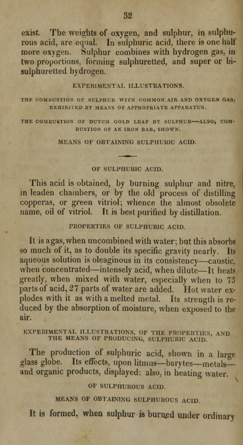 exist. The weights of oxygen, and sulphur, in sulphu- rous acid, are equal. In sulphuric acid, there is one half more oxygen. Sulphur combines with hydrogen gas, in two proportions, forming sulphuretted, and super or bi- sulphuretted hydrogen. EXPERIMENTAL ILLUSTRATIONS. THE COMBUSTION OF SULPHUR WITH COMMON AIR AND OXYGEN GAS, EXHIBITED BY MEANS OF APPROPRIATE APPARATUS. THE COMBUSTION OF DUTCH GOLD LEAF BY SULPHUR—ALSOj COM- BUSTION OF AN IRON BAR, SHOWN. MEANS OF OBTAINING SULPHURIC ACID. OF SULPHURIC ACID. This acid is obtained, by burning sulphur and nitre, in leaden chambers, or by the old process of distilling copperas, or green vitriol; whence the almost obsolete name, oil of vitriol. It is best purified by distillation. PROPERTIES OF SULPHURIC ACID. It is agas, when uncombined with water; but this absorbs so much of it, as to double its specific gravity nearly. Its aqueous solution is oleaginous in its consistency—caustic, when concentrated—intensely acid, when dilute—It heats greatly, when mixed with water, especially when to 73 parts of acid, 27 parts of water are added. Hot water ex- plodes with it as with a melted metal. Its strength is re- duced by the absorption of moisture, when exposed to the air. EXPERIMENTAL ILLUSTRATIONS, OF THE PROPERTIES, AND THE MEANS OF PRODUCING, SULPHURIC ACID. The production of sulphuric acid, shown in a large glass globe. Its effects, upon litmus—barytes—metals— and organic products, displayed: also, in heating water. OF SULPHUROUS ACID. MEANS OF OBTAINING SULPHUROUS ACID. It is formed, when sulphur is burnjed under ordinary