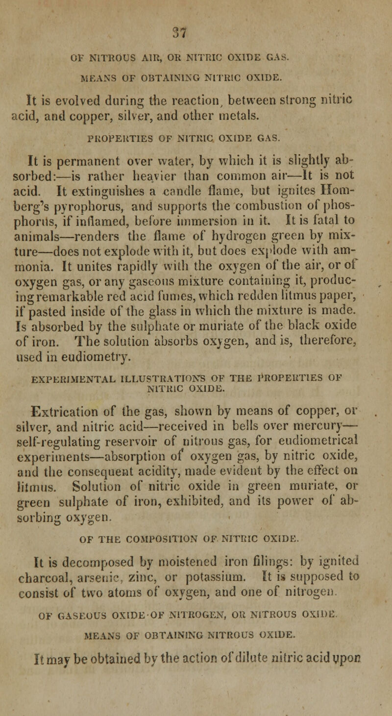 OF NITROUS AIR, OR NITRIC OXIDE GAS. MEANS OF OBTAINING NITRIC OXIDE. It is evolved during the reaction, between strong nitric acid, and copper, silver, and other metals. PROPERTIES OF NITRIC OXIDE GAS. It is permanent over water, by which it is slightly ab- sorbed:—is rather heavier than common air—It is not acid. It extinguishes a candle flame, but ignites Rom- berg's pyrophorus, and supports the combustion of phos- phorus, if inflamed, before immersion in it. It is fatal to animals—renders the flame of hydrogen green by mix- ture—does not explode with it, but does explode with am- monia. It unites rapidly with the oxygen of the air, or of oxygen gas, or any gaseous mixture containing it, produc- ing remarkable red acid fumes, which redden litmus paper, if pasted inside of the glass in which the mixture is made. Is absorbed by the sulphate or muriate of the black oxide of iron. The solution absorbs oxygen, and is, therefore, used in eudiometry. EXPERIMENTAL ILLUSTRATIONS OF THE PROPERTIES OF NITRIC OXIDE. Extrication of the gas, shown by means of copper, or silver, and nitric acid—received in bells over mercury— self-regulating reservoir of nitrous gas, for eudiometrical experiments—absorption of oxygen gas, by nitric oxide, and the consequent acidity, made evident by the effect on litmus. Solution of nitric oxide in green muriate, or green sulphate of iron, exhibited, and its power of ab- sorbing oxygen. OF THE COMPOSITION OF NITRIC OXIDE. It is decomposed by moistened iron filings: by ignited charcoal, arsenic, zinc, or potassium. It is supposed to consist of two atoms of oxygen, and one of nitrogen. OF GASEOUS OXIDE OF NITROGEN, OR NITROUS OXIDE. MEANS OF OBTAINING NITROUS OXIDE. It may be obtained by the action of dilute nitric acid upon