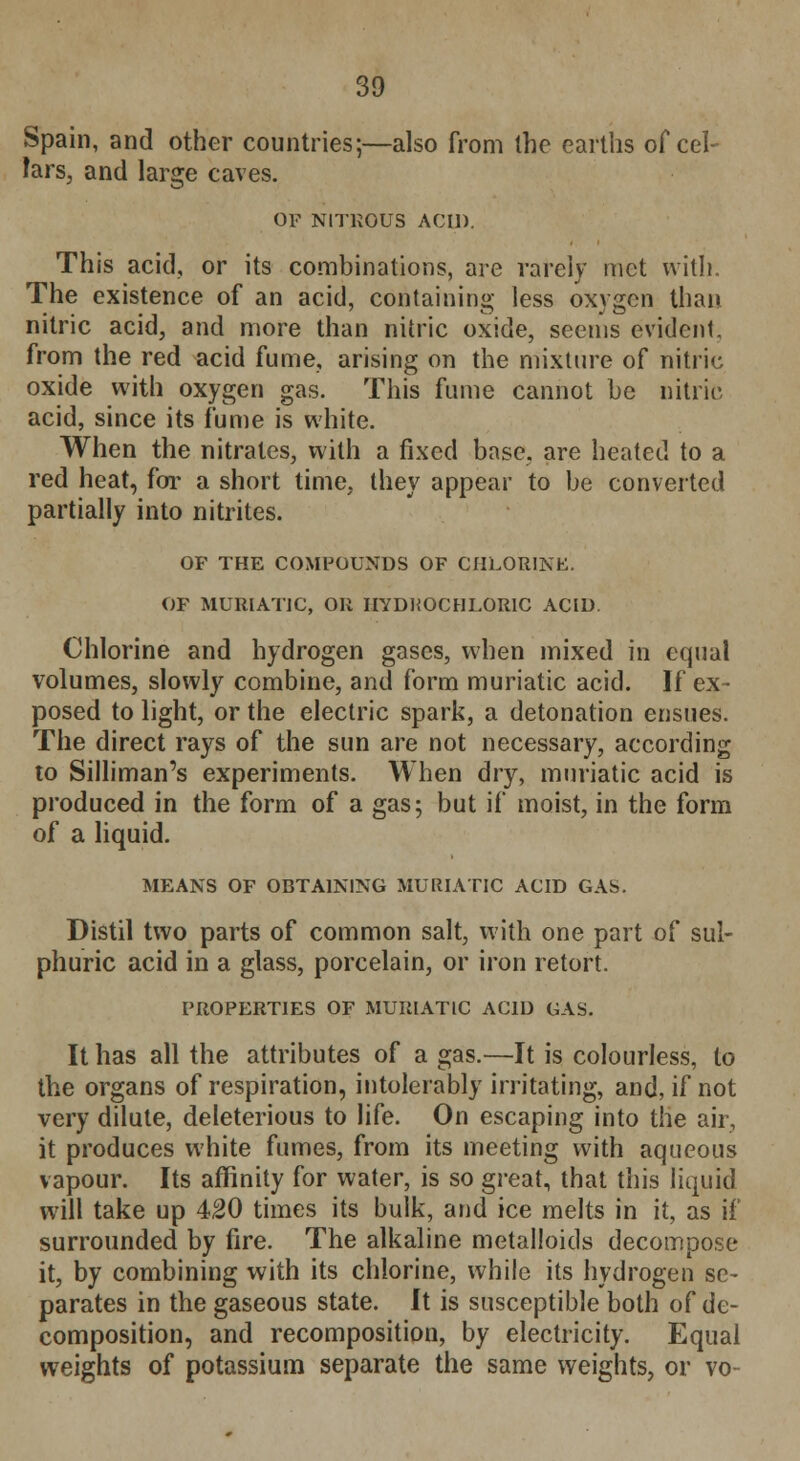 Spain, and other countries;—also from the earths of cel- lars, and large caves. OF NITROUS ACID. This acid, or its combinations, are rarely met with. The existence of an acid, containing less oxygen than nitric acid, and more than nitric oxide, seems evident, from the red acid fume, arising on the mixture of nitric oxide with oxygen gas. This fume cannot be nitric acid, since its fume is white. When the nitrates, with a fixed base, are heated to a red heat, for a short time, they appear to be converted partially into nitrites. OF THE COMPOUNDS OF CHLORINE. OF MURIATIC, OR HYDKOCHI.ORIC ACID Chlorine and hydrogen gases, when mixed in equal volumes, slowly combine, and form muriatic acid. If ex- posed to light, or the electric spark, a detonation ensues. The direct rays of the sun are not necessary, according to Silliman's experiments. When dry, muriatic acid is produced in the form of a gas; but if moist, in the form of a liquid. MEANS OF OBTAINING MURIATIC ACID GAS. Distil two parts of common salt, with one part of sul- phuric acid in a glass, porcelain, or iron retort. PROPERTIES OF MURIATIC ACID GAS. It has all the attributes of a gas.—It is colourless, to the organs of respiration, intolerably irritating, and, if not very dilute, deleterious to life. On escaping into the air, it produces white fumes, from its meeting with aqueous vapour. Its affinity for water, is so great, that this liquid will take up 420 times its bulk, and ice melts in it, as if surrounded by fire. The alkaline metalloids decompose it, by combining with its chlorine, while its hydrogen se- parates in the gaseous state. It is susceptible both of de- composition, and recomposition, by electricity. Equal weights of potassium separate the same weights, or vo-