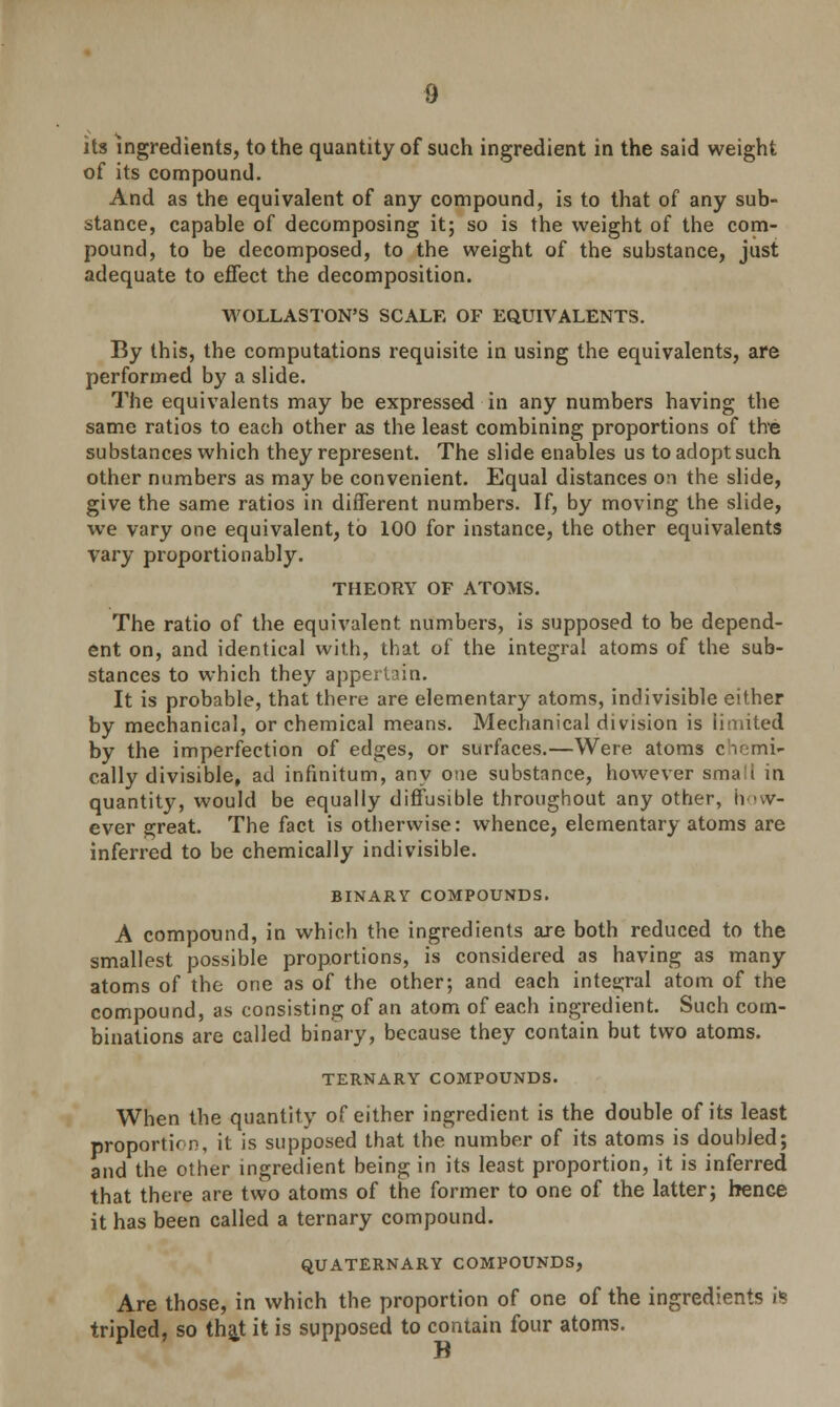 9 its ingredients, to the quantity of such ingredient in the said weight of its compound. And as the equivalent of any compound, is to that of any sub- stance, capable of decomposing it; so is the weight of the com- pound, to be decomposed, to the weight of the substance, just adequate to effect the decomposition. WOLLASTON'S SCALE OF EQUIVALENTS. By this, the computations requisite in using the equivalents, are performed by a slide. The equivalents may be expressed in any numbers having the same ratios to each other as the least combining proportions of the substances which they represent. The slide enables us to adopt such other numbers as may be convenient. Equal distances on the slide, give the same ratios in different numbers. If, by moving the slide, we vary one equivalent, to 100 for instance, the other equivalents vary proportionably. THEORY OF ATOMS. The ratio of the equivalent numbers, is supposed to be depend- ent on, and identical with, that of the integral atoms of the sub- stances to which they appertain. It is probable, that there are elementary atoms, indivisible either by mechanical, or chemical means. Mechanical division is limited by the imperfection of edges, or surfaces.—Were atoms chemi- cally divisible, ad infinitum, any one substance, however small in quantity, would be equally diffusible throughout any other, how- ever great. The fact is otherwise: whence, elementary atoms are inferred to be chemically indivisible. BINARY COMPOUNDS. A compound, in which the ingredients are both reduced to the smallest possible proportions, is considered as having as many atoms of the one as of the other; and each integral atom of the compound, as consisting of an atom of each ingredient. Such com- binations are called binary, because they contain but two atoms. TERNARY COMPOUNDS. When the quantity of either ingredient is the double of its least proportion, it is supposed that the number of its atoms is doubled; and the other ingredient being in its least proportion, it is inferred that there are two atoms of the former to one of the latter; hence it has been called a ternary compound. QUATERNARY COMPOUNDS, Are those, in which the proportion of one of the ingredients is tripled, so that it is supposed to contain four atoms.