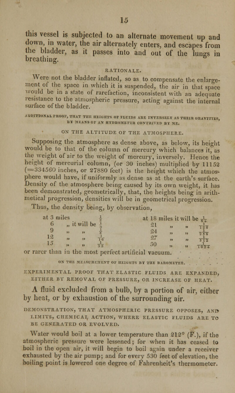 this vessel is subjected to an alternate movement up and down, in water, the air alternately enters, and escapes from the bladder, as it passes into and out of the lungs in breathing. RATIONALE. Were not the bladder inflated, so as to compensate the enlarge- ment of the space in which it is suspended, the air in that space would be in a state of rarefaction, inconsistent with an adequate resistance to the atmospheric pressure, acting against the internal surface of the bladder. ^DDITIOJfAI. PROOF, THAT THE HEIGHTS OF FLUIDS ARE IXYERSELY AS THEIU GRAVITIES, BY MEANS OF AX HYDROMETER CONTRIVED BI ME. ON THE ALTITUDE OF THE ATMOSPHERE. Supposing the atmosphere as dense above, as below, its height would be to that of the column of mercury which balances it, as the weight of air to the weight of mercury, inversely. Hence the height of mercurial column, (or 30 inches) multiplied by 11152 (=334560 inches, or 278S0 feet) is the height which the atmos- phere would have, if uniformly as dense as at the earth's surface. Density of the atmosphere being caused by its own weight, it has been demonstrated, geometrically, that, the heights being in arith- metical progression, densities will be in geometrical progression. Thus, the density being, by observation, at 3 miles \ at 18 miles it will be & 6 „ it will be 1 9 1 & » }> 8 19 i *' » » 16 1 } 1 or rarer than in the most perfect artificial vacuum. ON THE MEASUREMENT OF HEIGHTS BY THE BAROMETEJt. • EXPERIMENTAL PROOF THAT ELASTIC FLUIDS ARE EXPANDED, EITHER BY REMOVAL OF PRESSURE, OR INCREASE OF HEAT. A fluid excluded from a bulb, by a portion of air, either by heat, or by exhaustion of the surrounding air. DEMONSTRATION, THAT ATMOSPHERIC PRESSURE OPPOSES, AND LIMITS, CHEMICAL ACTION, WHERE ELASTIC FLUIDS ARE TO BE GENERATED OR EVOLVED. Water would boil at a lower temperature than 212° (F.), if the atmospheric pressure were lessened; for when it has ceased to boil in the open air, it will begin to boil again under a receiver exhausted by the air pump; and for every 530 feet of elevation, the boiling point is lowered one degree of Fahrenheit's thermometer. 21 » }» 1 12 IF 24 5J II 1 256 27 » II 1 TT2 30 II II Tors