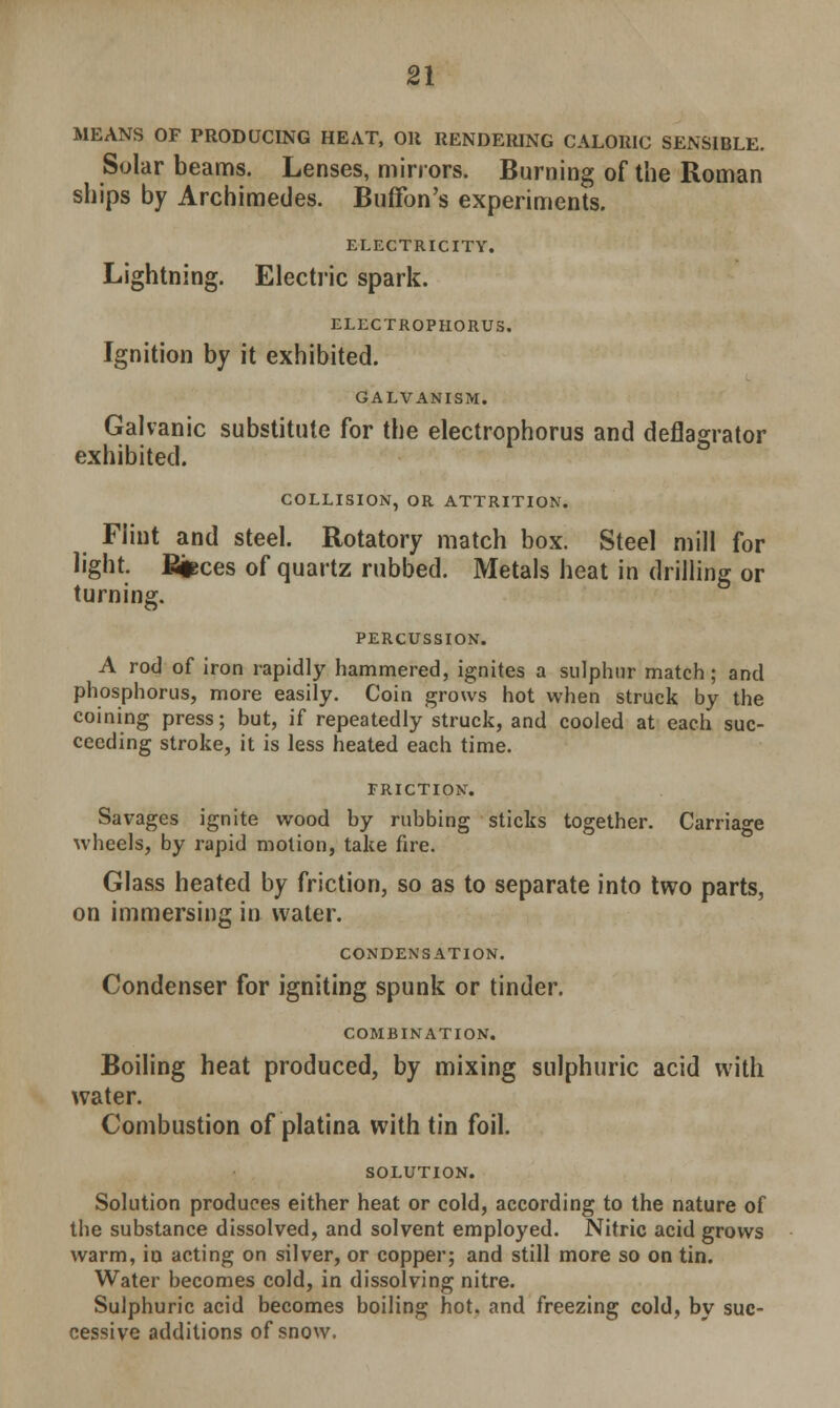 MEANS OF PRODUCING HEAT, OH RENDERING CALORIC SENSIBLE. Solar beams. Lenses, mirrors. Burning of the Roman ships by Archimedes. Buffon's experiments. ELECTRICITY. Lightning. Electric spark. ELECTROPHORUS. Ignition by it exhibited. GALVANISM. Galvanic substitute for the electrophorus and deflagrator exhibited. COLLISION, OR ATTRITION. Flint and steel. Rotatory match box. Steel mill for light. B^ces of quartz rubbed. Metals heat in drilling or turning. PERCUSSION. A rod of iron rapidly hammered, ignites a sulphur match; and phosphorus, more easily. Coin grows hot when struck by the coining press; but, if repeatedly struck, and cooled at each suc- ceeding stroke, it is less heated each time. FRICTION. Savages ignite wood by rubbing sticks together. Carriage wheels, by rapid motion, take fire. Glass heated by friction, so as to separate into two parts, on immersing in water. CONDENSATION. Condenser for igniting spunk or tinder. COMBINATION. Boiling heat produced, by mixing sulphuric acid with water. Combustion of platina with tin foil. SOLUTION. Solution produces either heat or cold, according to the nature of the substance dissolved, and solvent employed. Nitric acid grows warm, in acting on silver, or copper; and still more so on tin. Water becomes cold, in dissolving nitre. Sulphuric acid becomes boiling hot. and freezing cold, by suc- cessive additions of snow.