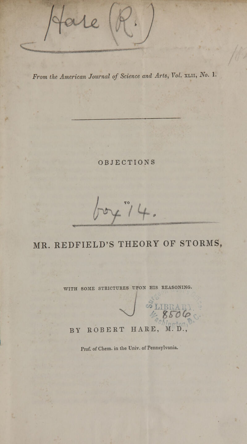 OBJECTIONS 0 i MR. REDFIELD'S THEORY OF STORMS, WITH SOME STRICTURES UPON HIS REASONING. BY ROBERT HARE, M. D., Prof, of Chem. in the Univ. of Pennsylvania.