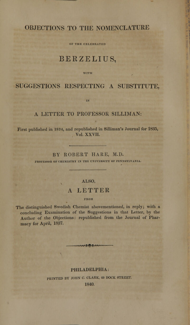 OBJECTIONS TO THE NOMENCLATURE OF THE CELEBRATED BERZELIUS, SUGGESTIONS RESPECTING A SUBSTITUTE, A LETTER TO PROFESSOR SILLIMAN: First published in 1834, and republished in Silliman's Journal for 1835, Vol. XXVII. BY ROBERT HARE, M.D. TROFESSOR OF CHEMISTRY IN THE UNIVERSITY OF PENNSYLVANIA. ALSO, A LETTER The distinguished Swedish Chemist abovementioned, in reply; with a concluding Examination of the Suggestions in that Letter, by the Author of the Objections: republished from the Journal of Phar- macy for April, 1837. PHILADELPHIA: PRINTED BY JOHN C. CLARK, 60 DOCK STREET. 1840.