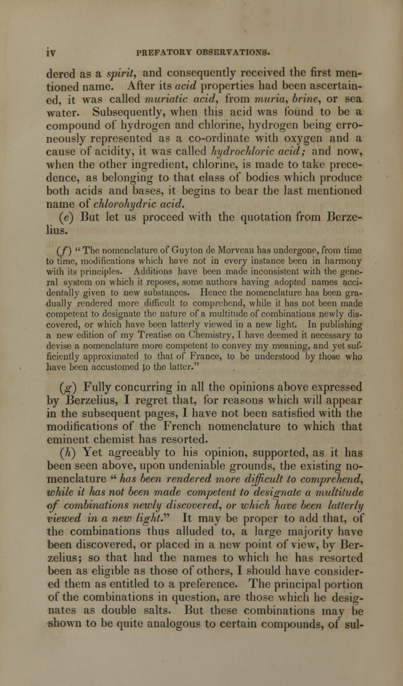 dered as a spirit, and consequently received the first men- tioned name. After its acid properties had been ascertain- ed, it was called muriatic acid, from muria, brine, or sea water. Subsequently, when this acid was found to be a compound of hydrogen and chlorine, hydrogen being erro- neously represented as a co-ordinate with oxygen and a cause of acidity, it was called hydrochloric acid; and now, when the other ingredient, chlorine, is made to take prece- dence, as belonging to that class of bodies which produce both acids and bases, it begins to bear the last mentioned name of chlorohydric acid. (e) But let us proceed with the quotation from Berze- lius. (/)  The nomenclature of Guyton de Morveau has undergone, from time to time, modifications which have not in every instance been in harmony with its principles. Additions have been made inconsistent with the gene- ral system on which it reposes, some authors having adopted names acci- dentally given to new substances. Hence the nomenclature has been gra- dually rendered more difficult to comprehend, while it has not been made competent to designate the nature of a multitude of combinations newly dis- covered, or which have been latterly viewed in a new light. In publishing a new edition of my Treatise on Chemistry, I have deemed it necessary to devise a nomenclature more competent to convey my meaning, and yet suf- ficiently approximated to that of France, to be understood by those who have been accustomed p the latter. (#) Fully concurring in all the opinions above expressed by Berzelius, I regret that, for reasons which will appear in the subsequent pages, I have not been satisfied with the modifications of the French nomenclature to which that eminent chemist has resorted. (h) Yet agreeably to his opinion, supported, as it has been seen above, upon undeniable grounds, the existing no- menclature  has been rendered more difficult to comprehend, while it has not been made competent to designate a multitude of combinations newly discovered, or which have been latterly viewed in a new light. It may be proper to add that, of the combinations thus alluded to, a large majority have been discovered, or placed in a new point of view, by Ber- zelius; so that had the names to which he has resorted been as eligible as those of others, I should have consider- ed them as entitled to a preference. The principal portion of the combinations in question, are those which he desig- nates as double salts. But these combinations may be shown to be quite analogous to certain compounds, of sul-