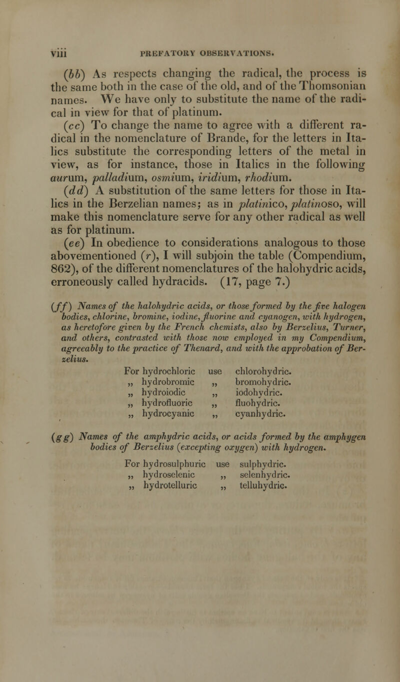 (bb) As respects changing the radical, the process is the same both in the case of the old, and of the Thomsonian names. We have only to substitute the name of the radi- cal in view for that of platinum. (cc) To change the name to agree with a different ra- dical in the nomenclature of Brande, for the letters in Ita- lics substitute the corresponding letters of the metal in view, as for instance, those in Italics in the following aurum, palladium, osmium, iridium, rhodium. (dd) A substitution of the same letters for those in Ita- lics in the Berzelian names; as in platinico, plati?ioso, will make this nomenclature serve for any other radical as well as for platinum. (ee) In obedience to considerations analogous to those abovementioned (r), I will subjoin the table (Compendium, 862), of the different nomenclatures of the halohydric acids, erroneously called hydracids. (17, page 7.) iff) Names of the halohydric acids, or those formed by the five halogen bodies, chlorine, bromine, iodine, fluorine and cyanogen, with hydrogen, as heretofore given by the French chemists, also by Berzelius, Turner, and others, contrasted with those now employed in my Compendium, agreeably to the practice of Thenard, and with the approbation of Ber- zelius. For hydrochloric use chlorohydric. „ hydrobromic „ bromohydric. „ hydroiodic „ iodohydric. „ hydrofluoric „ fluohydric. „ hydrocyanic „ cyanhydric. (gg) Names of the amphydric acids, or acids formed by the amphygen bodies of Berzelius (excepting oxygen) with hydrogen. For hydrosulphuric use sulphydric. „ hydroselenic „ selenhydric. „ hydrotelluric „ telluhydric