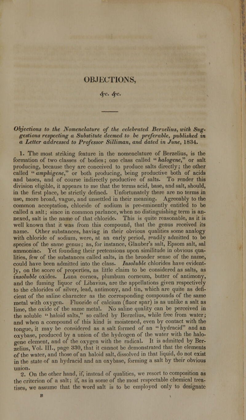 OBJECTIONS, Sfc. Sfc. Objections to the Nomenclature of the celebrated Berzelius, with Sug- gestions respecting a Substitute deemed to be preferable, published in a Letter addressed to Professor Silliman, and dated in June, 1834. 1. The most striking feature in the nomenclature of Berzelius, is the formation of two classes of bodies; one class called  halogene, or salt producing, because they are conceived to produce salts directly; the other called  amphigene, or both producing, being productive both of acids and bases, and of course indirectly productive of salts. To render this division eligible, it appears to me that the terms acid, base, and salt, should, in the first place, be strictly defined. Unfortunately there are no terms in use, more broad, vague, and unsettled in their meaning. Agreeably to the common acceptation, chloride of sodium is pre-eminently entitled to be called a salt; since in common parlance, when no distinguishing term is an- nexed, salt is the name of that chloride. This is quite reasonable, as it is well known that it was from this compound, that the genus received its name. Other substances, having in their obvious qualities some analogy with chloride of sodium, were, at an early period, readily admitted to be species of the same genus; as, for instance, Glauber's salt, Epsom salt, sal ammoniac. Yet founding their pretensions upon similitude in obvious qua- lities, few of the substances called salts, in the broader sense of the name, could have been admitted into the class. Insoluble chlorides have evident- ly, on the score of properties, as little claim to be considered as salts, as insoluble oxides. Luna cornea, plumbum corneum, butter of antimony, and the fuming liquor of Libavius, are the appellations given respectively to the chlorides of silver, lead, antimony, and tin, which are quite as defi- cient of the saline character as the corresponding compounds of the same metal with oxygen. Fluoride of calcium (fluor spar) is as unlike a salt as lime, the oxide of the same metal. No saline quality can be perceived in the soluble haloid salts, so called by Berzelius, while free from water; and when a compound of this kind is moistened, even by contact with the tongue, it may be considered as a salt formed of an  hydracid and an oxybase, produced by a union of the hydrogen of the water with the halo- gene element, and of the oxygen with the radical. It is admitted by Ber- zelius, Vol. III., page 330, that it cannot be demonstrated that the elements of the water, and those of an haloid salt, dissolved in that liquid, do not exist in the state of an hydracid and an oxybase, forming a salt by their obvious union. 2. On the other hand, if, instead of qualities, we resort to composition as the criterion of a salt; if, as in some of the most respectable chemical trea- tises, we assume that the word salt is to be employed only to designate