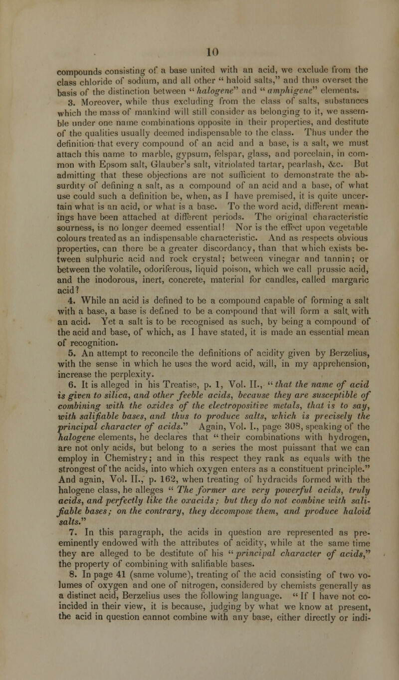 compounds consisting of a base united with an acid, we exclude from the class chloride of sodium, and all other  haloid salts, and thus overset the basis of the distinction between  halogene and  amphigene elements. 3. Moreover, while thus excluding from the class of salts, substances which the mass of mankind will still consider as belonging to it, we assem- ble under one name combinations opposite in their properties, and destitute of the qualities usually deemed indispensable to the class. Thus under the definition that every compound of an acid and a base, is a salt, we must attach this name to marble, gypsum, felspar, glass, and porcelain, in com- mon with Epsom salt, Glauber's salt, vitriolated tartar, pearlash, &c. But admitting that these objections are not sufficient to demonstrate the ab- surdity of defining a salt, as a compound of an acid and a base, of what use could such a definition be, when, as I have premised, it is quite uncer- tain what is an acid, or what is a base. To the word acid, different mean- ings have been attached at different periods. The original characteristic sourness, is no longer deemed essential! Nor is the effect upon vegetable colours treated as an indispensable characteristic. And as respects obvious properties, can there be a greater discordancy, than that which exists be- tween sulphuric acid and rock crystal; between vinegar and tannin; or between the volatile, odoriferous, liquid poison, which we call prussic acid, and the inodorous, inert, concrete, material for candles, called margaric acid? 4. While an acid is defined to be a compound capable of forming a salt with a base, a base is defined to be a compound that will form a salt, with an acid. Yet a salt is to be recognised as such, by being a compound of the acid and base, of which, as I have stated, it is made an essential mean of recognition. 5. An attempt to reconcile the definitions of acidity given by Berzelius, with the sense in which he uses the word acid, will, in my apprehension, increase the perplexity. 6. It is alleged in his Treatise, p. 1, Vol. II.,  that the name of acid is given to silica, and other feeble acids, because they are susceptible of combining with the oxides of the electropositive metals, that is to say, with salifiable bases, and thus to produce salts, which is precisely the principal character of acids.'''' Again, Vol. I., page 308, speaking of the halogene elements, he declares that  their combinations with hydrogen, are not only acids, but belong to a series the most puissant that we can employ in Chemistry; and in this respect they rank as equals with the strongest of the acids, into which oxygen enters as a constituent principle. And again, Vol. II., p. 162, when treating of hydracids formed with the halogene class, he alleges  The former are very powerful acids, truly acids, and perfectly like the oxacids; but they do not combine with sali- fiable bases; on the contrary, they decompose them, and produce haloid salts.,, 7. In this paragraph, the acids in question are represented as pre- eminently endowed with the attributes of acidity, while at the same time they are alleged to be destitute of his  principal character of acids, the property of combining with salifiable bases. 8. In page 41 (same volume), treating of the acid consisting of two vo- lumes of oxygen and one of nitrogen, considered by chemists generally as a distinct acid, Berzelius uses the following language.  If I have not co- incided in their view, it is because, judging by what we know at present, the acid in question cannot combine with any base, either directly or indi-