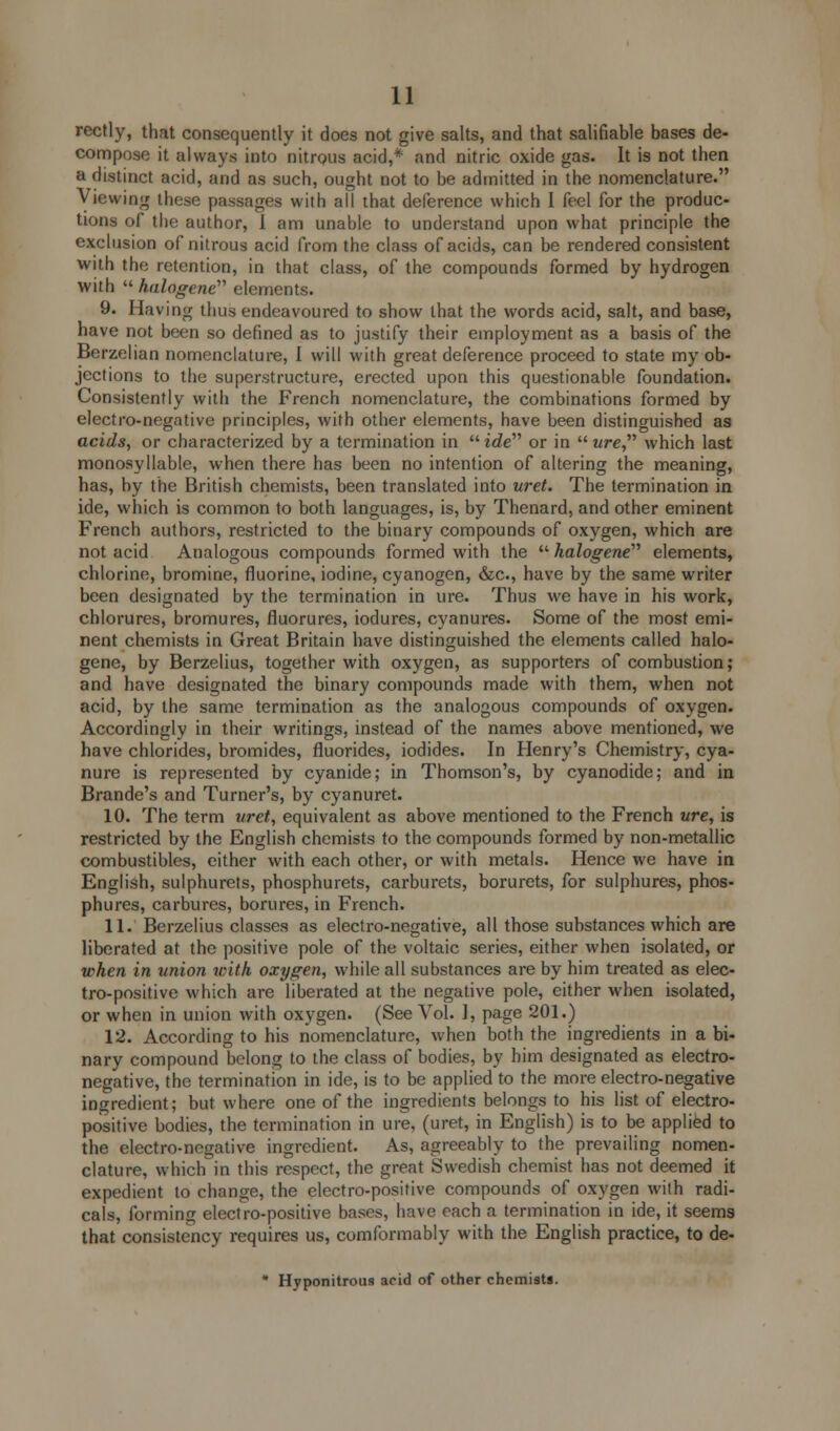 rectly, that consequently it does not give salts, and that salifiable bases de- compose it always into nitrous acid,* and nitric oxide gas. It is not then a distinct acid, and as such, ought not to be admitted in the nomenclature. Viewing these passages with all that deference which I feel for the produc- tions of the author, I am unable to understand upon what principle the exclusion of nitrous acid from the class of acids, can be rendered consistent with the retention, in that class, of the compounds formed by hydrogen with  halogene elements. 9. Having thus endeavoured to show that the words acid, salt, and base, have not been so defined as to justify their employment as a basis of the Berzelian nomenclature, 1 will with great deference proceed to state my ob- jections to the superstructure, erected upon this questionable foundation. Consistently with the French nomenclature, the combinations formed by electro-negative principles, with other elements, have been distinguished as acids, or characterized by a termination in irfe or in  ure, which last monosyllable, when there has been no intention of altering the meaning, has, by the British chemists, been translated into uret. The termination in ide, which is common to both languages, is, by Thenard, and other eminent French authors, restricted to the binary compounds of oxygen, which are not acid Analogous compounds formed with the  halogene''' elements, chlorine, bromine, fluorine, iodine, cyanogen, &c, have by the same writer been designated by the termination in lire. Thus we have in his work, chlorures, bromures, fluorures, iodures, cyanures. Some of the most emi- nent chemists in Great Britain have distinguished the elements called halo- gene, by Berzelius, together with oxygen, as supporters of combustion; and have designated the binary compounds made with them, when not acid, by the same termination as the analogous compounds of oxygen. Accordingly in their writings, instead of the names above mentioned, we have chlorides, bromides, fluorides, iodides. In Henry's Chemistry, cya- nure is represented by cyanide; in Thomson's, by cyanodide; and in Brande's and Turner's, by cyanuret. 10. The term uret, equivalent as above mentioned to the French ure, is restricted by the English chemists to the compounds formed by non-metallic combustibles, either with each other, or with metals. Hence we have in English, sulphurets, phosphurets, carburets, borurets, for sulphures, phos- phures, carbures, borures, in French. 11. Berzelius classes as electro-negative, all those substances which are liberated at the positive pole of the voltaic series, either when isolated, or when in union with oxygen, while all substances are by him treated as elec- tro-positive which are liberated at the negative pole, either when isolated, or when in union with oxygen. (See Vol. I, page 201.) 12. According to his nomenclature, when both the ingredients in a bi- nary compound belong to the class of bodies, by him designated as electro- negative, the termination in ide, is to be applied to the more electro-negative ingredient; but where one of the ingredients belongs to his list of electro- positive bodies, the termination in ure, (uret, in English) is to be applied to the electro-negative ingredient. As, agreeably to the prevailing nomen- clature, which in this respect, the great Swedish chemist has not deemed it expedient to change, the electro-positive compounds of oxygen with radi- cals, forming electro-positive bases, have each a termination in ide, it seems that consistency requires us, comformably with the English practice, to de- * Hyponitrous acid of other chemists.