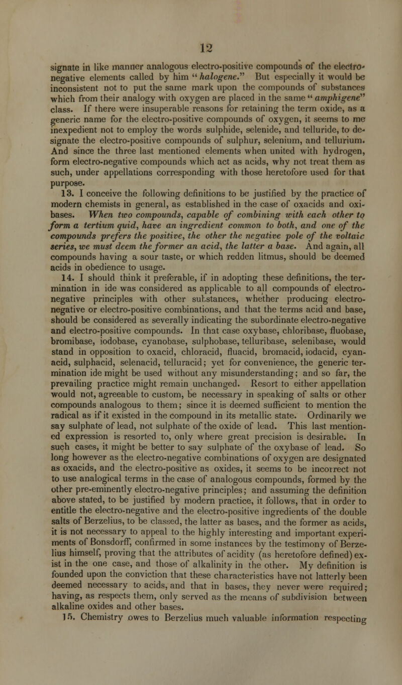 signate in like manner analogous electro-positive compounds of the electro- negative elements called by him  halogene. But especially it would be inconsistent not to put the same mark upon the compounds of substances which from their analogy with oxygen are placed in the same  amphigene class. If there were insuperable reasons for retaining the term oxide, as a generic name for the electro-positive compounds of oxygen, it seems to me inexpedient not to employ the words sulphide, selenide, and telluride, to de- signate the electro-positive compounds of sulphur, selenium, and tellurium. And since the three last mentioned elements when united with hydrogen, form electro-negative compounds which act as acids, why not treat them as such, under appellations corresponding with those heretofore used for that purpose. 13. I conceive the following definitions to be justified by the practice of modern chemists in general, as established in the case of oxacids and oxi- dases. When two compounds, capable of combining with each other to form a tertivm quid, have an ingredient common to both, and one of the compounds prefers the positive, the other the negative pole of the voltaic series, we must deem the former an acid, the latter a base. And again, all compounds having a sour taste, or which redden litmus, should be deemed acids in obedience to usage. 14. I should think it preferable, if in adopting these definitions, the ter- mination in ide was considered as applicable to all compounds of electro- negative principles with other substances, whether producing electro- negative or electro-positive combinations, and that the terms acid and base, should be considered as severally indicating the subordinate electro-negative and electro-positive compounds. In that case oxybase, chloribase, fluobase, bromibase, iodobase, cyanobase, sulphobase, telluribase, selenibase, would stand in opposition to oxacid, chloracid, fluacid, bromacid, iodacid, cyan- acid, sulphacid, selenacid, telluracid; yet for convenience, the generic ter- mination ide might be used without any misunderstanding; and so far, the prevailing practice might remain unchanged. Resort to either appellation would not, agreeable to custom, be necessary in speaking of salts or other compounds analogous to them; since it is deemed sufficient to mention the radical as if it existed in the compound in its metallic state. Ordinarily we say sulphate of lead, not sulphate of the oxide of lead. This last mention- ed expression is resorted to, only where great precision is desirable. In such cases, it might be better to say sulphate of the oxybase of lead. So long however as the electro-negative combinations of oxygen are designated as oxacids, and the electro-positive as oxides, it seems to be incorrect not to use analogical terms in the case of analogous compounds, formed by the other pre-eminently electro-negative principles; and assuming the definition above stated, to be justified by modern practice, it follows, that in order to entitle the electro-negative and the electro-positive ingredients of the double salts of Berzelius, to be classed, the latter as bases, and the former as acids, it is not necessary to appeal to the highly interesting and important experi- ments of Bonsdorff, confirmed in some instances by the testimony of Berze- lius himself, proving that the attributes of acidity (as heretofore defined) ex- ist in the one case, and those of alkalinity in the other. My definition is founded upon the conviction that these characteristics have not latterly been deemed necessary to acids, and that in bases, they never were required ; having, as respects them, only served as the means of subdivision between alkaline oxides and other bases. 15. Chemistry owes to Berzelius much valuable information respecting