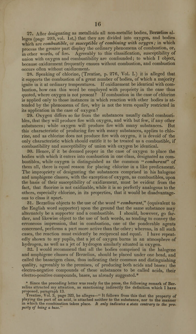 27. After designating as metalloids all non-metallic bodies, Berzelius al- leges (page 203, vol. 1st,) that they are divided into oxygen, and bodies which are combustible, or susceptible of combining with oxygen ; in which process the greater part display the ordinary phenomena of combustion, or, in other words, of fire. Agreeably to this classification, susceptibility of union with oxygen and combustibility are confounded; to which I object, because oxidizement frequently ensues without combustion, and combustion occurs often without oxidizement. 28. Speaking of chlorine, (Treatise, p. 276, Vol. I.) it is alleged that it supports the combustion of a great number of bodies, of which a majority ignite in it at ordinary temperatures. If oxidizement be identical with com- bustion, how can this word be employed with propriety in the case thus quoted, where oxygen is not present? If combustion in the case of chlorine is applied only to those instances in which reaction with other bodies is at- tended by the phenomena of fire, why is not the term equally restricted in its application in the case of oxygen? 29. Oxygen differs so far from the substances usually called combusti- bles, that they will produce fire with oxygen, and with but few, if any other substances; while oxygen will produce fire with many substances. But this characteristic of producing fire with many substances, applies to chlo- rine, and as chlorine does not produce fire with oxygen, it is devoid of the only characteristic which should entitle it to be treated as a combustible, if combustibility and susceptibility of union with oxygen be identical. 30. Hence, if it be deemed proper in the case of oxygen to place the bodies with which it enters into combustion in one class, designated as com- bustibles, while oxygen is distinguished as the common  comburant of them all, there is equal reason for placing chlorine in a like predicament. The impropriety of designating the substances comprised in his halogene and amphigene classes, with the exception of oxygen, as combustibles, upon the basis of their susceptibility of oxidizement, must be evident from the fact, that fluorine is not oxidizable, while it is so perfectly analogous to the others, especially chlorine, in its properties, that it would be disadvantage- ous to class it apart. 31. Berzelius objects to the use of the word  comburant, (equivalent to the English word supporter) upon the ground that the same substance may alternately be a supporter and a combustible. I should, however, go far- ther, and likewise object to the use of both words, as tending to convey the erroneous impression, that in combustion, one ot the ponderable agents concerned, performs a part more active than the other; whereas, in all such cases, the reaction must evidently be reciprocal and equal. I have repeat- edly shown to my pupils, that a jet of oxygen burns in an atmosphere of hydrogen, as well as a jet of hydrogen similarly situated in oxygen. 32. I would recommend that all the bodies comprised in the halogene and amphigene classes of Berzelius, should be placed under one head, and called the basacigen class, thus indicating their common and distinguishing quality, agreeably to the premises, of producing both acids and bases: the electro-negative compounds of these substances to be called acids, their electro-positive compounds, bases, as already suggested.* * Since the preceding letter was ready for the press, the following remark of Ber- zelius attracted my attention, as sanctioning indirectly the definition which I have proposed, paragraph 13. Treatise, Vol. 3, page 323, he alleges— It follows from this that the property of playing the part of an acid, is attached neither to the substance, nor to the manner in which the combination takes place. It only indicates a state contrary to the pro- perty of being a base.