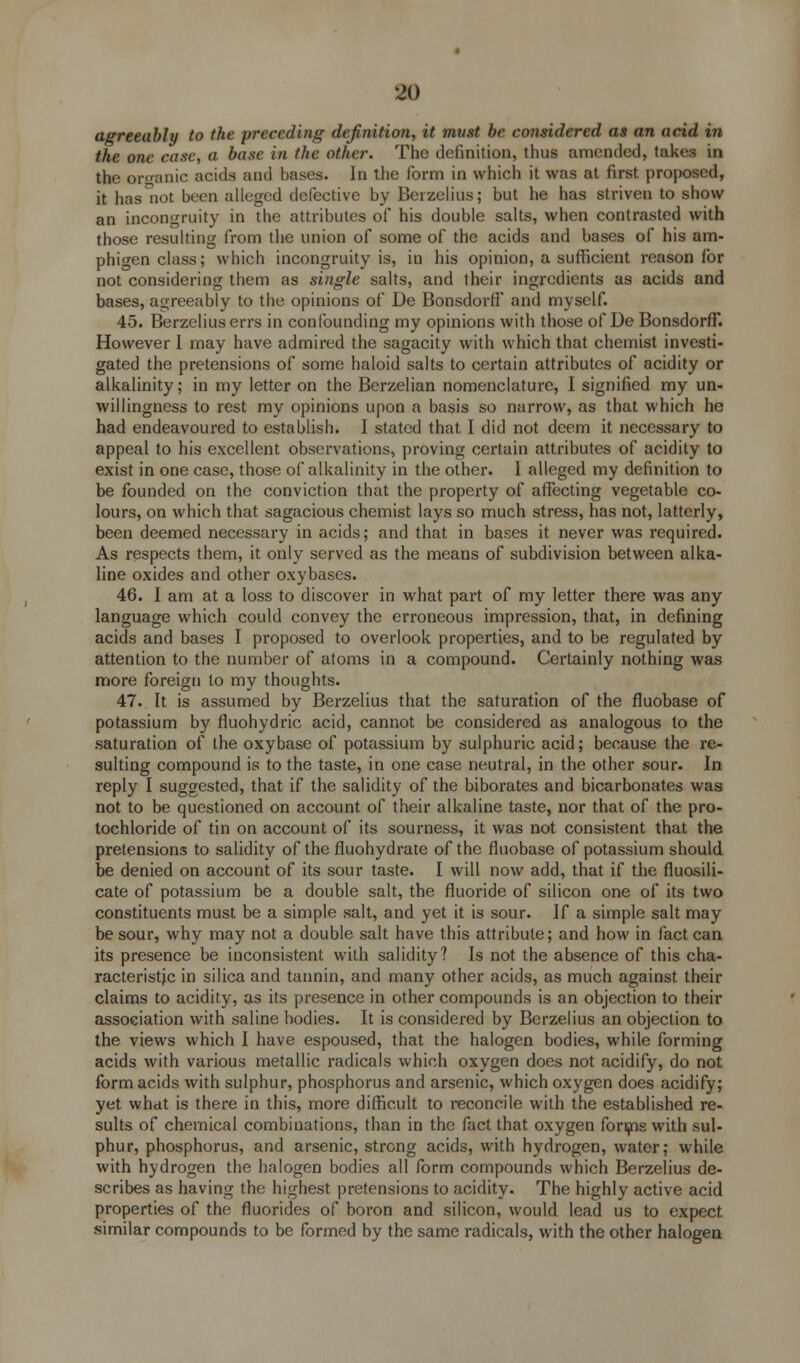 •jo agreeably to the preceding definition., it must be considered as an acid in the one case, a base in the other. The definition, thus amended, takes in the organic acids and bases. In the form in which it was at first proposed, it has'iiot been alleged defective by Berzelius; but he has striven to show an incongruity in the attributes of his double salts, when contrasted with those resulting from the union of some of the acids and bases of his am- phigen class; which incongruity is, in his opinion, a sufficient reason for not considering them as single salts, and their ingredients as acids and bases, agreeably to the opinions of De BonsdorfF and myself. 45. Berzelius errs in confounding my opinions with those of De BonsdorfF. However I may have admired the sagacity with which that chemist investi- gated the pretensions of some haloid salts to certain attributes of acidity or alkalinity; in my letter on the Berzelian nomenclature, I signified my un- willingness to rest my opinions upon a basis so narrow, as that which he had endeavoured to establish. I stated that I did not deem it necessary to appeal to his excellent observations, proving certain attributes of acidity to exist in one case, those of alkalinity in the other. I alleged my definition to be founded on the conviction that the property of affecting vegetable co- lours, on which that sagacious chemist lays so much stress, has not, latterly, been deemed necessary in acids; and that in bases it never was required. As respects them, it only served as the means of subdivision between alka- line oxides and other oxybases. 46. I am at a loss to discover in what part of my letter there was any language which could convey the erroneous impression, that, in defining acids and bases I proposed to overlook properties, and to be regulated by attention to the number of atoms in a compound. Certainly nothing was more foreign to my thoughts. 47. It is assumed by Berzelius that the saturation of the fluobase of potassium by fluohydric acid, cannot be considered as analogous to the saturation of the oxybase of potassium by sulphuric acid; because the re- sulting compound is to the taste, in one case neutral, in the other sour. In reply I suggested, that if the salidity of the biborates and bicarbonates was not to be questioned on account of their alkaline taste, nor that of the pro- tochloride of tin on account of its sourness, it was not consistent that the pretensions to salidity of the fluohydrate of the fluobase of potassium should be denied on account of its sour taste. I will now add, that if the fluosili- cate of potassium be a double salt, the fluoride of silicon one of its two constituents must be a simple salt, and yet it is sour. If a simple salt may be sour, why may not a double salt have this attribute; and how in fact can its presence be inconsistent with salidity? Is not the absence of this cha- racteristic in silica and tannin, and many other acids, as much against their claims to acidity, as its presence in other compounds is an objection to their association with saline bodies. It is considered by Berzelius an objection to the views which I have espoused, that the halogen bodies, while forming acids with various metallic radicals which oxygen does not acidify, do not form acids with sulphur, phosphorus and arsenic, which oxygen does acidify; yet what is there in this, more difficult to reconcile with the established re- sults of chemical combinations, than in the fact that oxygen forms with sul- phur, phosphorus, and arsenic, strong acids, with hydrogen, water; while with hydrogen the halogen bodies all form compounds which Berzelius de- scribes as having the highest pretensions to acidity. The highly active acid properties of the fluorides of boron and silicon, would lead us to expect similar compounds to be formed by the same radicals, with the other halogen