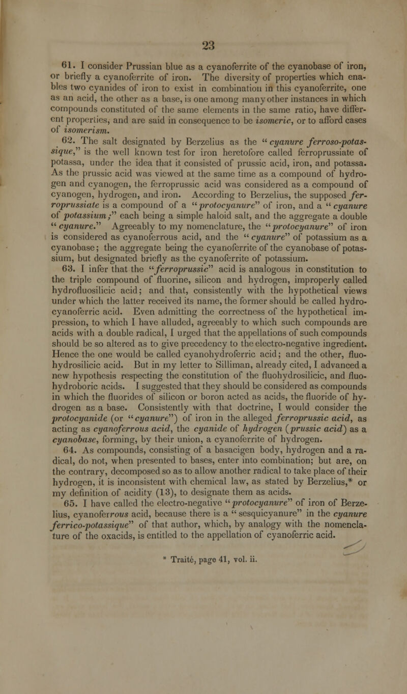 61. I consider Prussian blue as a cyanoferrite of the cyanobase of iron, or briefly a cyanoferrite of iron. The diversity of properties which ena- bles two cyanides of iron to exist in combination in this cyanoferrite, one as an acid, the other as a base, is one among many other instances in which compounds constituted of the same elements in the same ratio, have differ- ent properties, and are said in consequence to be isomeric, or to afford cases of isomerism. 62. The salt designated by Berzelius as the  cyanure ferroso-potas- sique, is the well known test for iron heretofore called ferroprussiate of potassa, under the idea that it consisted of prussic acid, iron, and potassa. As the prussic acid was viewed at the same time as a compound of hydro- gen and cyanogen, the ferroprussic acid was considered as a compound of cyanogen, hydrogen, and iron. According to Berzelius, the supposed fer- roprussiate is a compound of a  protocyanure of iron, and a  cyanure of potassium;'''' each being a simple haloid salt, and the aggregate a double cyanure. Agreeably to my nomenclature, the protocyanure of iron is considered as cyanoferrous acid, and the  cyanure of potassium as a cyanobase; the aggregate being the cyanoferrite of the cyanobase of potas- sium, but designated briefly as the cyanoferrite of potassium. 63. I infer that the ferroprussic acid is analogous in constitution to the triple compound of fluorine, silicon and hydrogen, improperly called hydrofluosilicic acid; and that, consistently with the hypothetical views under which the latter received its name, the former should be called hydro- cyanoferric acid. Even admitting the correctness of the hypothetical im- pression, to which I have alluded, agreeably to which such compounds are acids with a double radical, I urged that the appellations of such compounds should be so altered as to give precedency to the electro-negative ingredient. Hence the one would be called cyanohydroferric acid; and the other, fluo- hydrosilicic acid. But in my letter to Silliman, already cited, I advanced a new hypothesis respecting the constitution of the fluohydrosilicic, and fluo- hydroboric acids. I suggested that they should be considered as compounds in which the fluorides of silicon or boron acted as acids, the fluoride of hy- drogen as a base. Consistently with that doctrine, I would consider the protocyanide (or cyanure) of iron in the alleged ferroprussic acid, as acting as cyanoferrous acid, the cyanide of hydrogen (prussic acid) as a cyanobase, forming, by their union, a cyanoferrite of hydrogen. 64. As compounds, consisting of a basacigen body, hydrogen and a ra- dical, do not, when presented to bases, enter into combination; but are, on the contrary, decomposed so as to allow another radical to take place of their hydrogen, it is inconsistent with chemical law, as stated by Berzelius,* or my definition of acidity (13), to designate them as acids. 65. I have called the electro-negative protocyanure of iron of Berze- lius, cyanoferrows acid, because there is a  sesquicyanure in the cyanure ferrico-potassiqae of that author, which, by analogy with the nomencla- ture of the oxacids, is entitled to the appellation of cyanoferric acid. * Traitc, page 41, vol. ii.