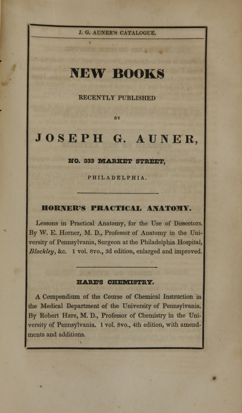 NEW BOOKS RECENTLY PUBLISHED JOSEPH G. AUNER, NO. 333 MARKET STREET, PHILADELPHIA. HORNER'S PRACTICAL, ANATOMY. Lessons in Practical Anatomy, for the Use of Dissectors, By W. E. Horner, M. D., Professor of Anatomy in the Uni- versity of Pennsylvania, Surgeon at the Philadelphia Hospital. Blockley, &c. 1 vol. 8vo., 3d edition, enlarged and improved. HARE'S CHEMISTRY. A Compendium of the Course of Chemical Instruction in the Medical Department of the University of Pennsylvania. By Robert Hare, M. D., Professor of Chemistry in the Uni- versity of Pennsylvania. 1 vol. 8vo., 4th edition, with amend- ments and additions.