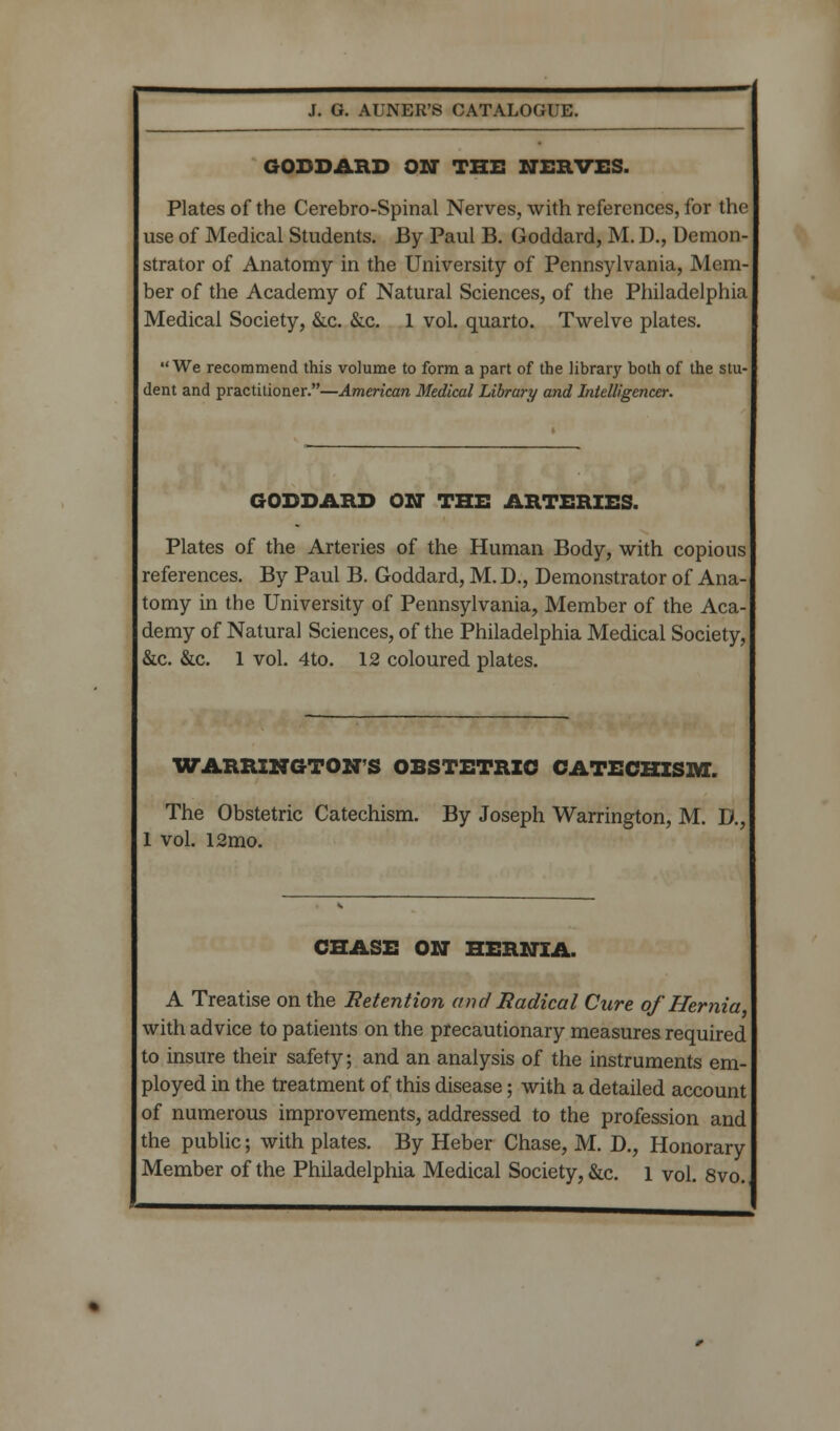 GODDAHD ON THE NERVES. Plates of the Cerebro-Spinal Nerves, with references, for the use of Medical Students. By Paul B. Goddard, M. 1)., Demon- strator of Anatomy in the University of Pennsylvania, Mem- ber of the Academy of Natural Sciences, of the Philadelphia Medical Society, &c. &.c. 1 vol. quarto. Twelve plates. We recommend this volume to form a part of the library both of the stu- dent and practitioner.—American Medical Library and Intelligencer. GODDARD ON THE ARTERIES. Plates of the Arteries of the Human Body, with copious references. By Paul B. Goddard, M. D., Demonstrator of Ana- tomy in the University of Pennsylvania, Member of the Aca- demy of Natural Sciences, of the Philadelphia Medical Society, &c. &c. 1 vol. 4to. 12 coloured plates. WARRINGTON S OBSTETRIC CATECHISM. The Obstetric Catechism. By Joseph Warrington, M. D. 1 vol. 12mo. CHASE ON HERNIA. A Treatise on the Retention and Radical Cure of Hernia with advice to patients on the precautionary measures required to insure their safety; and an analysis of the instruments em- ployed in the treatment of this disease; with a detailed account of numerous improvements, addressed to the profession and the public; with plates. By Heber Chase, M. D., Honorary Member of the Philadelphia Medical Society, &c. 1 vol. 8vo.