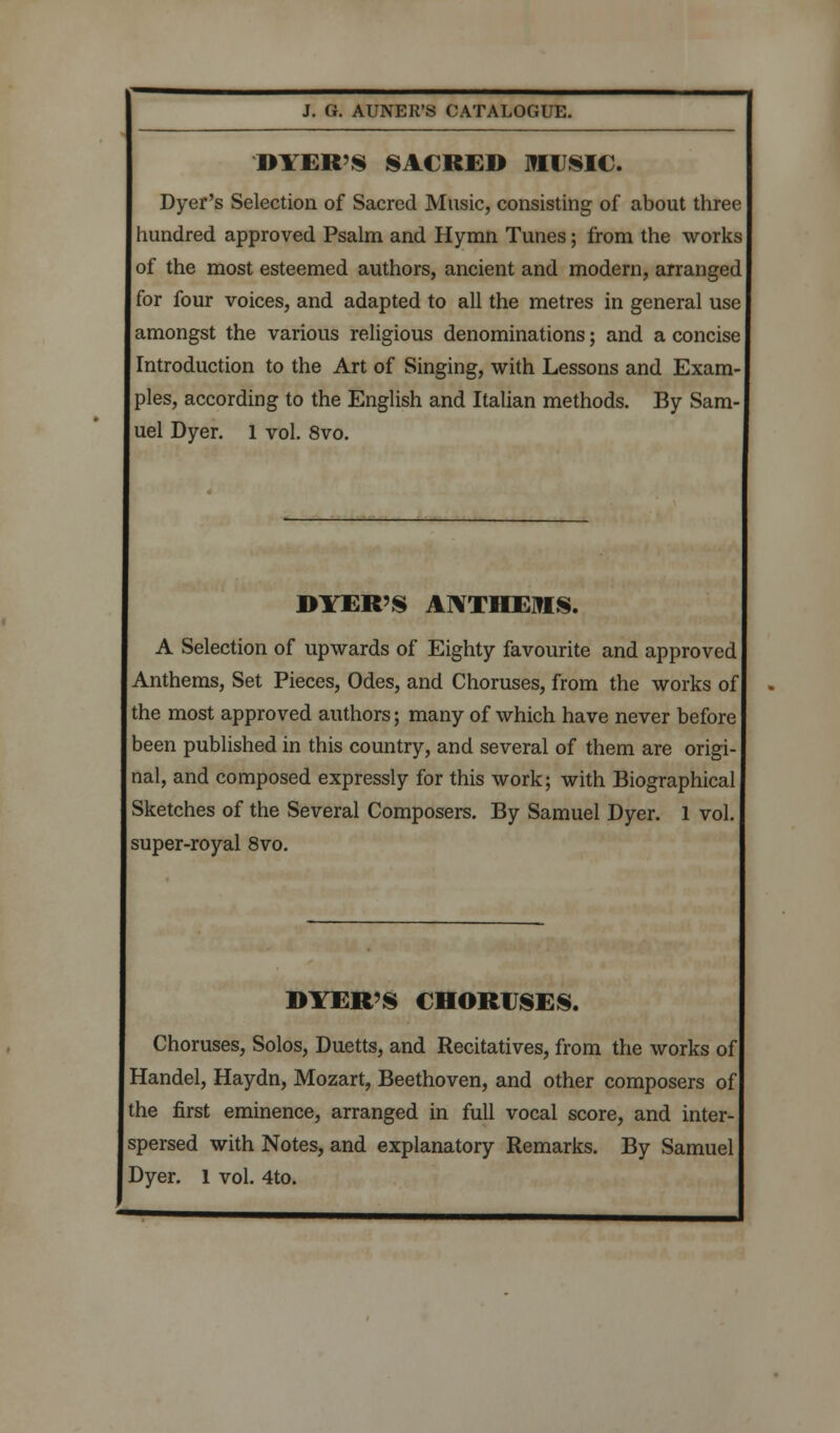 DYER'S SACRED MUSIC. Dyer's Selection of Sacred Music, consisting of about three hundred approved Psalm and Hymn Tunes; from the works of the most esteemed authors, ancient and modern, arranged for four voices, and adapted to all the metres in general use amongst the various religious denominations; and a concise Introduction to the Art of Singing, with Lessons and Exam- ples, according to the English and Italian methods. By Sam- uel Dyer. 1 vol. 8vo. DYER'S ATVTHEUIS. A Selection of upwards of Eighty favourite and approved Anthems, Set Pieces, Odes, and Choruses, from the works of the most approved authors; many of which have never before been published in this country, and several of them are origi- nal, and composed expressly for this work; with Biographical Sketches of the Several Composers. By Samuel Dyer. 1 vol. super-royal 8vo. DYER'S CHORUSES. Choruses, Solos, Duetts, and Recitatives, from the works of Handel, Haydn, Mozart, Beethoven, and other composers of the first eminence, arranged in full vocal score, and inter- spersed with Notes, and explanatory Remarks. By Samuel Dyer. 1 vol. 4to.