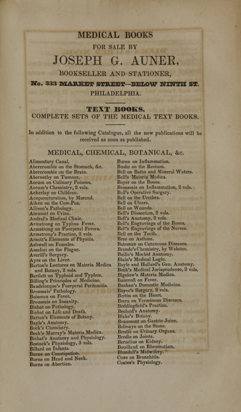 MEDICAL BOOKS FOR SALE BY JOSEPH G. AUNER, BOOKSELLER AND STATIONER, No. 333 MARKET STREET -BELOW NINTH ST. PHILADELPHIA. TEXT BOOKS. COMPLETE SETS OF THE MEDICAL TEXT BOOKS. In addition to the following Catalogue, all the new publications will be received as soon as published. MEDICAL, CHEMICAL, BOTANICAL, &c. Alimentary Canal. Abercrombie on the Stomach, &c. Abercrombie on the Brain. Abernethy on Tumour. Accum on Culinary Poisons. Accum's Chemistry, 2 vols. Ackerlay on Children. Acupuncturation, by Morand. Aiken on the Cow-Pox. Allison's Pathology. Amussat on Urine. Andral's Medical Clinic. Armstrong on Typhus Fever. Armstrong on Puerperal Fevers. Armstrong's Practice, 2 vols. Arnott's Elements of Physics. Ashwell on Females. Assalini on the Plague. Averill's Surgery. Ayre on the Liver. Barton's Lectures on Materia Medica and Botany, 2 vols. Bartlett on Typhoid and Typhus. Billing's Principles of Medicine. Baudelocque's Puerperal Peritonitis. Broussais' Pathology. Boisseau on Fever. Broussais on Insanity. Bichat on Pathology. Bichat on Life and Death. Barton's Elements of Botany. Bayle's Anatomy. Beck's Chemistry. Beck's Murray's Materia Medica. Bichat's Anatomy and Physiology. Bostock's Physiology, 3 vols. Billard on Infants. Burne on Constipation. Burns on Head and Neck. Burns on Abortion. Burns on Inflammation. Bushe on the Rectum. Bell on Baths and Mineral Waters. Bell's Materia Medica. Boyer on the Bones. Broussais on Inflammation, 2 vols. Bell's Operative Surgery. Bell on the Urethra. Bell on Ulcers. Bell on Wounds, Bell's Dissection, 2 vols. Bell's Anatomy, 2 vols. Bell's Engravings of the Bones. Bell's Engravings of the Nerves. Bell on the Teeth. Bree on Asthma. Bateman on Cutaneous Diseases. Brande's Chemistry, by Webster. Bailie's Morbid Anatomy. Blain's Medical Logic. Bayle and Hollard's Gen. Anatomy. Beck's Medical Jurisprudence, 2 vols. Bigelow's Materia Medica. Bancroft on Fever. Buchan's Domestic Medicine. Boyer's Surgery, 2 vols. Bertin on the Heart. Brera on Verminous Diseases. Beddingfield's Practice. Beclard's Anatomy. Blake's Botany. Beaumont on Gastric Juice. Belinaye on the Stone. Biodie on Urinary Organs. Brodie on Joints. Berzelius on Kidney. Bouillaud on Rheumatism. Blundell's Midwifery. Coxe on Bronchitis. Coates's Physiology.