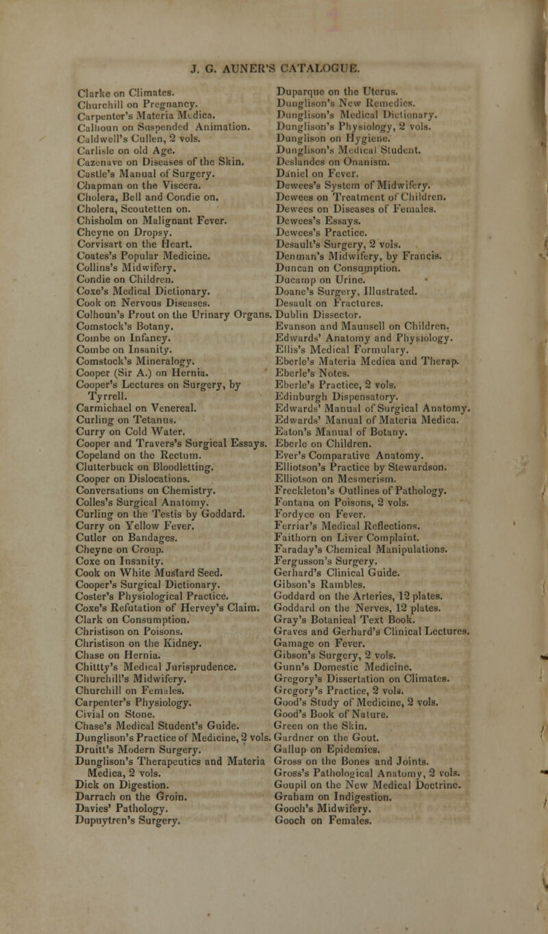 Clarke on Climates. Churchill on Pregnancy. Carpenter's Materia Medica. Calhoun on Suspended Animation. Caldwell's Cullen, 2 vols. Carlisle on old Age. Cazenave on Diseases of the Skin. Castle's Manual of Surgery. Chapman on the Viscera. Cholera, Bell and Condie on. Cholera, Scoutetten on. Chisholm on Malignant Fever. Chcyne on Dropsy. Corvisart on the Heart. Coates's Popular Medicine. Collins's Midwifery. Condie on Children. Coxe's Medical Dictionary. Cook on Nervous Diseases. Colhoun's Prout on the Urinary Organs Comstock's Botany. Combe on Infancy. Combe on Insanity. Comstock's Mineralogy. Cooper (Sir A.) on Hernia. Cooper's Lectures on Surgery, by Tyrrell. Carmichael on Venereal. Curling on Tetanus. Curry on Cold Water. Cooper and Travcrs's Surgical Essays. Copeland on the Rectum. Clutterbuck on Bloodletting. Cooper on Dislocations. Conversations on Chemistry. Colles's Surgical Anatomy. Curling on the Testis by Goddard. Curry on Yellow Fever. Cutler on Bandages. Cheyne on Croup. Coxe on Insanity. Cook on White Mustard Seed. Cooper's Surgical Dictionary. Coster's Physiological Practice. Coxe's Refutation of Hervey's Claim. Clark on Consumption. Christison on Poisons. Christison on the Kidney. Chase on Hernia. Chittty's Medical Jurisprudence. Churchill's Midwifery. Churchill on Females. Carpenter's Physiology. Civial on Stone. Chase's Medical Student's Guide. Dunglison's Practice of Medicine, 2 vols, Druitt's Modern Surgery. Dunglison's Therapeutics and Materia Medica, 2 vols. Dick on Digestion. Darrach on the Groin. Davies' Pathology. Dupuylrrn's Surgery. Duparque on the Uterus. Dunglison's New Remedies. Dunglison's Medical Dictionary. Dunglison's Physiology, 2 vols. Dunglison on Hygiene. Dunglison's Medical Student. Deslandes on Onanism. Daniel on Fever. Dewees's System of Midwifery. Dewees on Treatment of Children. Dewees on Diseases of Females. Dewees's Essays. Dewees's Practice. Desault's Surgery, 2 vols. Denman's Midwifery, by Francis. Duncan on Consumption. Ducamp on Urine. Doanc's Surgery, Illustrated. Desault on Fractures. Dublin Dissector. Evanson and Mauusell on Children. Edwards' Anatomy and Physiology. Ellis's Medical Formulary. Eberle's Materia Medica and Therap. Ebcrle's Notes. Eberle's Practice, 2 vols. Edinburgh Dispensatory. Edwards' Manual of Surgical Anatomy. Edwards' Manual of Materia Medica. Eaton's Manual of Botany. Eberlc on Children. Ever's Comparative Anatomy. Elliotson's Practice by Stewardson. Elliotson on Mesmerism. Freckleton's Outlines of Pathology. Fontana on Poisons, 2 vols. Fordycc on Fever. Ferriar's Medical Reflections. Faithorn on Liver Complaint. Faraday's Chemical Manipulations. Fergusson's Surgery. Gerhard's Clinical Guide. Gibson's Rambles. Goddard on the Arteries, 12 plates. Goddaril on the Nerves, 12 plates. Gray's Botanical Text Book. Graves and Gerhard's Clinical Lectures. Gamage on Fever. Gibson's Surgery, 2 vols. Gunn's Domestic Medicine. Gregory's Dissertation on Climates. Gregory's Practice, 2 vols. Good's Study of Medicine, 2 vols. Good's Book of Nature. Green on the Skin. Gardner on the Gout. Gallup on Epidemics. Gross on the Bones and Joints. Gross's Pathological Anatomy, 2 vols. Goupil on the New Medical Doctrine. Graham on Indigestion. Gooch's Midwifery. Gooch on Females.