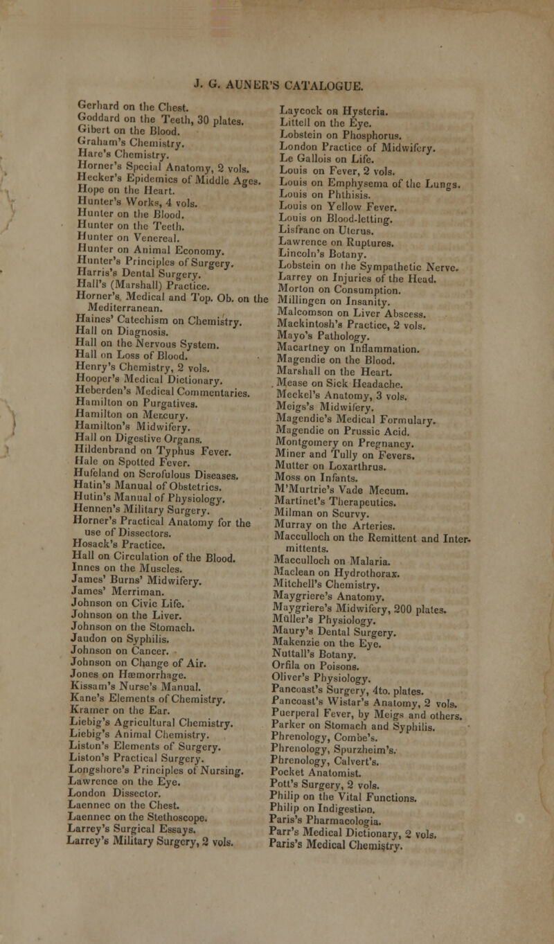 Gerlmrd on the Cliest. Goddard on the Teeth, 30 plates. Gibert on the Blood. Graham's Chemistry. Hare's Chemistry. Horner's Special Anatomy, 2 vols. Hecker's Epidemics of Middle Ages. Hope on the Heart. Hunter's Works, 4 vols. Hunter on the Blood. Hunter on the Teeth. Hunter on Venereal. Hunter on Animal Economy. Hunter's Principles of Surgery. Harris's Dental Surgery. Hall's (Marshall) Practice. Horner's Medical and Top. Ob. on the Mediterranean. Haines' Catechism on Chemistry. Hall on Diagnosis. Hall on the Nervous System. Hall on Loss of Blood. Henry's Chemistry, 2 vols. Hooper's Medical Dictionary. Heberden's Medical Commentaries. Hamilton on Purgatives. Hamilton on Mercury. Hamilton's Midwifery. Hall on Digestive Organs. Hildenbrand on Typhus Fever. Hale on Spotted Fever. Hufeland on Scrofulous Diseases. Hatin's Manual of Obstetrics. Hutin's Manual of Physiology. Hennen's Military Surgery. Horner's Practical Anatomy for the use of Dissectors. Hosack's Practice. Hall on Circulation of the Blood. Innes on the Muscles. James' Burns' Midwifery. James' Merriman. Johnson on Civic Life. Johnson on the Liver. Johnson on the Stomach. Jaudon on Syphilis. Johnson on Cancer. Johnson on Change of Air. Jones on Haemorrhage. Kissam's Nurse's Manual. Kane's Elements of Chemistry. Kramer on the Ear. Liebig's Agricultural Chemistry. Liebig's Animal Chemistry. Liston's Elements of Surgery. Liston's Practical Surgery. Longshore's Principles of Nursing. Lawrence on the Eye. London Dissector. Laennec on the Chest. Laennec on the Stethoscope. Larrey's Surgical Essays. Larrcy'6 Military Surgery, 2 vols. Laycock on Hysteria. Littcll on the Eye. Lobstein on Phosphorus. London Practice of Midwifery. Le Gallois on Life. Louis on Fever, 2 vols. Louis on Emphysema of the Lungs. Louis on Phthisis. Louis on Yellow Fever. Louis on Blood-letting. Lisfranc on Uterus. Lawrence on Ruptures. Lincoln's Botany. Lobstein on the Sympathetic Nerve. Larrey on Injuries of the Head. Morton on Consumption. Millingen on Insanity. Malcomson on Liver Abscess. Mackintosh's Practice, 2 vols. Mayo's Pathology. Macartney on Inflammation. Magendie on the Blood. Marshall on the Heart. . Mease on Sick Headache. Meckel's Anatomy, 3 vols. Meigs's Midwifery. Magendie's Medical Formulary. Magendie on Prussic Acid. Montgomery on Pregnancy. Miner and Tully on Fevers. Mutter on Loxarthrus. Moss on Infants. M'Murtrie's Vade Mecum. Martinet's Therapeutics. Milman on Scurvy. Murray on the Arteries. Macculloch on the Remittent and Inter- mittents. Macculloch on Malaria. Maclean on Hydrothorax. Mitchell's Chemistry. Maygriere's Anatomy. Maygriere's Midwifery, 200 plates. Muller's Physiology. Maury's Dental Surgery. Makenzie on the Eye. Nuttall's Botany. Orfila on Poisons. Oliver's Physiology. Pancoast's Surgery, 4to. plates. Pancoast's Wistar's Anatomy, 2 vols. Puerperal Fever, by Meigs and others. Parker on Stomach and Syphilis. Phrenology, Combe's. Phrenology, Spurzheim's. Phrenology, Calvert's. Pocket Anatomist. Pott's Surgery, 2 vols. Philip on the Vital Functions. Philip on Indigestion. Paris's Pharmacologia. Parr's Medical Dictionary, 2 vols. Paris's Medical Chemistry.