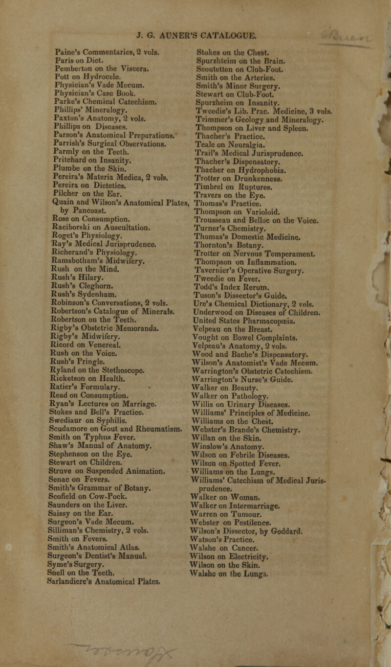 Paine's Commentaries, 2 vols. Paris on Diet. Pemberton on the Viscera. Pott on Hydrocele. Physician's Vade Mecum. Physician's Case Book. Parke's Chemical Catechism. Phillips' Mineralogy. Paxten's Anatomy, 2 vols. Phillips on Diseases. Parson's Anatomical Preparations. Parrish's Surgical Observations. Parmly on the Teeth. Pritchard on Insanity. Plumbe on the Skin. Pereira's Materia Medica, 2 vols. Percira on Dietetics. Pilcher on the Ear. Quain and Wilson's Anatomical Plates, by Pan coast. Rose on Consumption. Raciborski on Auscultation. Roget's Physiology. Ray's Medical Jurisprudence. Richerand's Physiology. Ramsbotham's Midwifery. Rush on the Mind. Rush's Hilary. Rush's Cleghorn. Rush's Sydenham. Robinson's Conversations, 2 vols. Robertson's Catalogue of Minerals. Robertson on the Teeth. Rigby's Obstetric Memoranda. Rigby's Midwifery. Ricord on Venereal. Rush on the Voice. Rush's Pringle. Ryland on the Stethoscope. Ricketson on Health. Ratier's Formulary. Read on Consumption. Ryan's Lectures on Marriage. Stokes and Bell's Practice. Swediaur on Syphilis. Scudamore on Gout and Rheumatism. Smith on Typhus Fever. Shaw's Manual of Anatomy. Stephenson on the Eye. Stewart on Children. Struve on Suspended Animation. Senac on Fevers. Smith's Grammar of Botany. Scofield on Cow-Pock. Saunders on the Liver. Saissy on the Ear. Surgeon's Vade Mecum. Silliman's Chemistry, 2 vols. Smith on Fevers. Smith's Anatomical Atlas. Surgeon's Dentist's Manual. Syme's Surgery. Snell on the Teeth. Sarlandiere's Anatomical Plates. Stokes on the Chest. Spurzhteim on the Brain. Scoutetten on Club-Fool. Smith on the Arteries. Smith's Minor Surgery. Stewart on Club-Foot. Spurzheim on Insanity. Tweedie's Lib. Prac. Medicine, 3 vols. Trimmer's Geology and Mineralogy. Thompson on Liver and Spleen. Thacher's Practice. Teale on Neuralgia. Trail's Medical Jurisprudence. Thacher's Dispensatory. Thacher on Hydrophobia. Trotter on Drunkenness. Timbrel on Ruptures. Travers on the Eye. Thomas's Practice. Thompson on Varioloid. Trousseau and Belloc on the Voice. Turner's Chemistry. Thomas's Domestic Medicine. Thornton's Botany. Trotter on Nervous Temperament. Thompson on Inflammation. Tavernier's Operative Surgery. Tweed ie on Fever. Todd's Index Rerum. Tuson's Dissector's Guide. lire's Chemical Dictionary, 2 vols. Underwood on Diseases of Children. United States Pharmacopoeia. Velpeau on the Breast. Vought on Bowel Complaints. Velpeau's Anatomy, 2 vols. Wood and Bache's Dispensatory. Wilson's Anatomist's Vade Mecum. Warrington's Obstetric Catechism. Warrington's Nurse's Guide. Walker on Beauty. Walker on Pathology. Willis on Urinary Diseases. Williams' Principles of Medicine. Williams on the Chest. Webster's Brande's Chemistry. Willan on the Skin. Winslow's Anatomy. Wilson on Febrile Diseases. Wilson on Spotted Fever. Williams on the Lungs. Williams' Catechism of Medical Juris- prudence. Walker on Woman. Walker on Intermarriage. Warren on Tumour. Webster on Pestilence. Wilson's Dissector, by Goddard. Watson's Practice. Walshe on Cancer. Wilson on Electricity. Wilson on the Skin. Walshe on the Lungs. ' J I