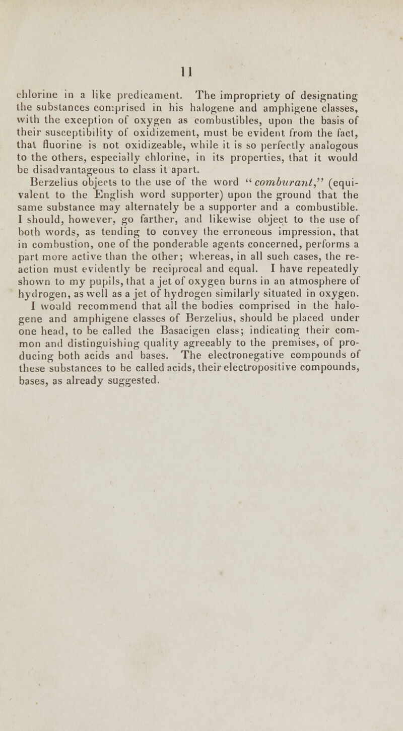 chlorine in a like predicament. The impropriety of designating the substances comprised in his halogene and amphigene classes, with the exception of oxygen as combustibles, upon the basis of their susceptibility of oxidizement, must be evident from the fact, that fluorine is not oxidizeable, while it is so perfectly analogous to the others, especially chlorine, in its properties, that it would be disadvantageous to class it apart. Berzelius objects to the use of the word  com burant, (equi- valent to the English word supporter) upon the ground that the same substance may alternately be a supporter and a combustible. I should, however, go farther, and likewise object to the use of both words, as tending to convey the erroneous impression, that in combustion, one of the ponderable agents concerned, performs a part more active than the other; whereas, in all such cases, the re- action must evidently be reciprocal and equal. I have repeatedly shown to my pupils, that a jet of oxygen burns in an atmosphere of hydrogen, as well as a jet of hydrogen similarly situated in oxygen. I would recommend that all the bodies comprised in the halo- gene and amphigene classes of Berzelius, should be placed under one head, to be called the Basacigen class; indicating their com- mon and distinguishing quality agreeably to the premises, of pro- ducing both acids and bases. The electronegative compounds of these substances to be called acids, their electropositive compounds, bases, as already suggested.