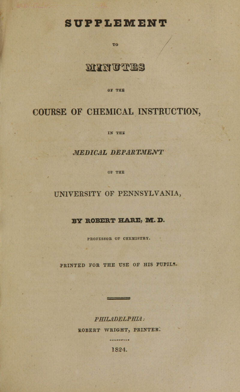 SUPPLEMENT Ma:^w^iii§ COURSE OF CHEMICAL INSTRUCTION, MEDICAL DEPARTMEJ^T UNIVERSITY OF PENNSYLVANIA, BV ROBERT HARE; M. D. PBOFESSOn OP CHEMISTBT. PRINTED FOR THE USE OF HIS PUPILS. PHILADELPHM: ROBERT WRIGHT, PRINTER. 1824.