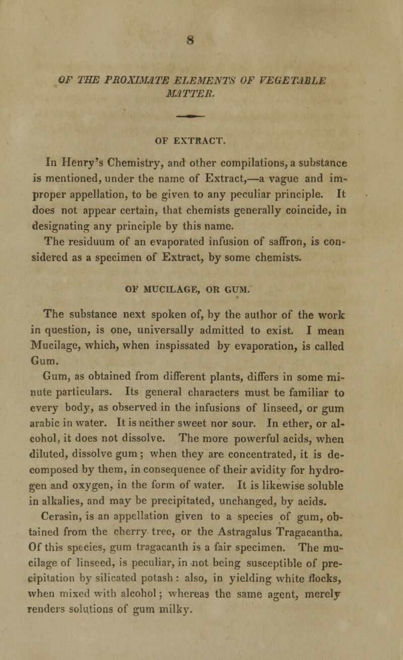 OF THE PROXIMATE ELEMENTS OF VEGETABLE MATTER. OF EXTRACT. In Henry's Chemistry, and other compilations, a substance is mentioned, under the name of Extract,—a vague and im- proper appellation, to be given to any peculiar principle. It does not appear certain, that chemists generally coincide, in designating any principle by this name. The residuum of an evaporated infusion of saffron, is con- sidered as a specimen of Extract, by some chemists. OF MUCILAGE, OR GUM. The substance next spoken of, by the author of the work in question, is one, universally admitted to exist. I mean Mucilage, which, when inspissated by evaporation, is called Gum. Gum, as obtained from different plants, differs in some mi- nute particulars. Its general characters must be familiar to every body, as observed in the infusions of linseed, or gum arable in water. It is neither sweet nor sour. In ether, or al- cohol, it does not dissolve. The more powerful acids, when diluted, dissolve gum; when they are concentrated, it is de- composed by them, in consequence of their avidity for hydro- gen and oxygen, in the form of water. It is likewise soluble in alkalies, and may be precipitated, unchanged, by acids. Cerasin, is an appellation given to a species of gum, ob- tained from the cherry tree, or the Astragalus Tragacantha. Of this species, gum tragacanth is a fair specimen. The mu- cilage of linseed, is peculiar, in not being susceptible of pre- cipitation by silicated potash: also, in yielding white flocks, when mixed with alcohol; whereas the same agent, merely renders solutions of gum milky.