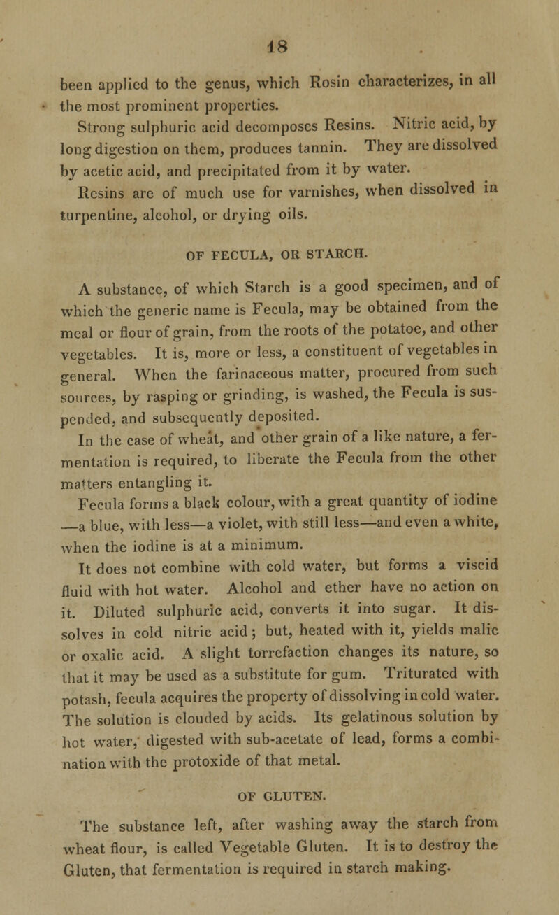 been applied to the genus, which Rosin characterizes, in all the most prominent properties. Strong sulphuric acid decomposes Resins. Nitric acid, by- long digestion on them, produces tannin. They are dissolved by acetic acid, and precipitated from it by water. Resins are of much use for varnishes, when dissolved in turpentine, alcohol, or drying oils. OF FECULA, OR STARCH. A substance, of which Starch is a good specimen, and of which the generic name is Fecula, may be obtained from the meal or flour of grain, from the roots of the potatoe, and other vegetables. It is, more or less, a constituent of vegetables in general. When the farinaceous matter, procured from such sources, by rasping or grinding, is washed, the Fecula is sus- pended, and subsequently deposited. In the case of wheat, and other grain of a like nature, a fer- mentation is required, to liberate the Fecula from the other matters entangling it. Fecula forms a black colour, with a great quantity of iodine a blue, with less—a violet, with still less—and even a white, when the iodine is at a minimum. It does not combine with cold water, but forms a viscid fluid with hot water. Alcohol and ether have no action on it. Diluted sulphuric acid, converts it into sugar. It dis- solves in cold nitric acid; but, heated with it, yields malic or oxalic acid. A slight torrefaction changes its nature, so that it may be used as a substitute for gum. Triturated with potash, fecula acquires the property of dissolving in cold water. The solution is clouded by acids. Its gelatinous solution by hot water, digested with sub-acetate of lead, forms a combi- nation with the protoxide of that metal. OF GLUTEN. The substance left, after washing away the starch from wheat flour, is called Vegetable Gluten. It is to destroy the Gluten, that fermentation is required in starch making.