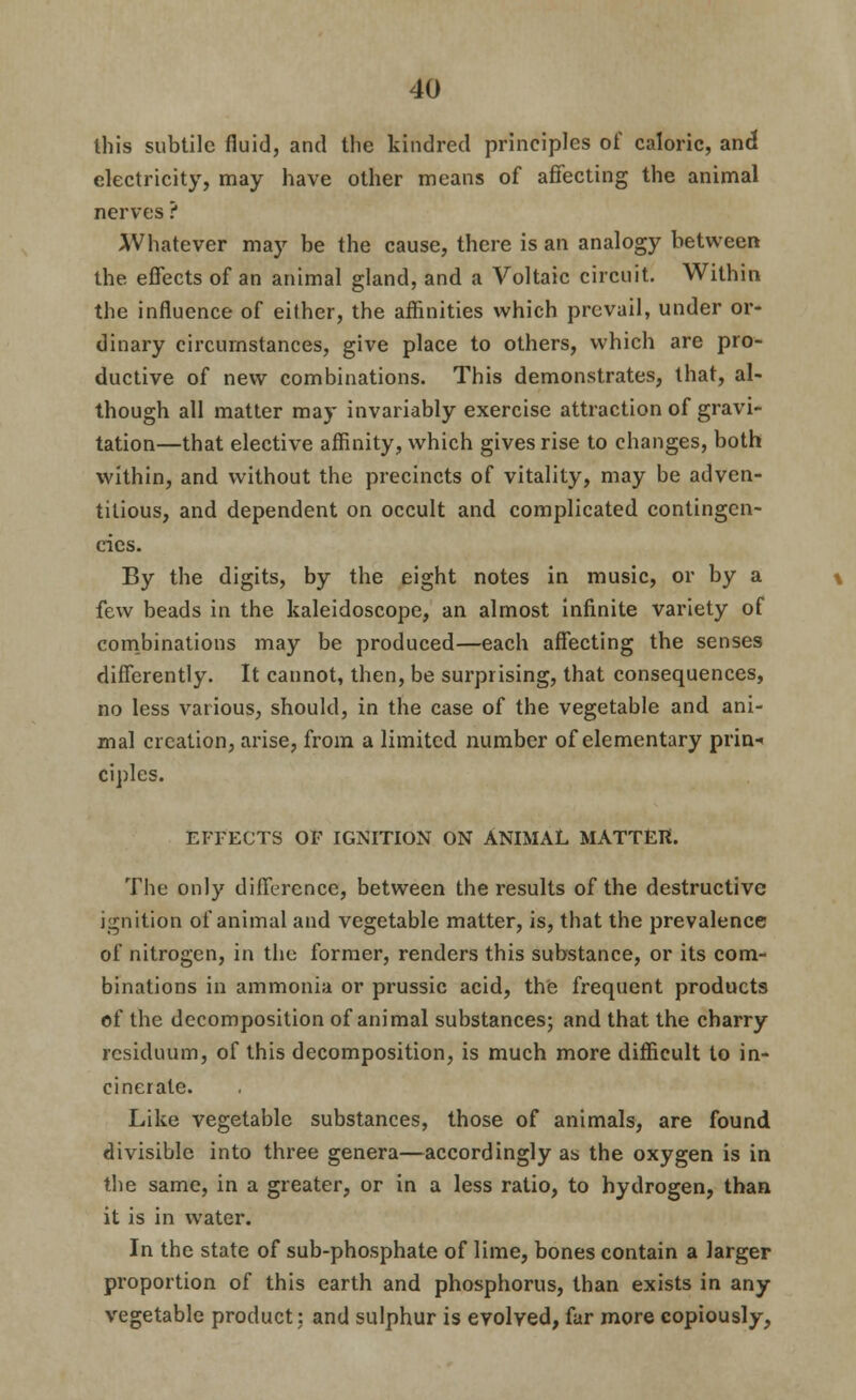 this subtile fluid, and the kindred principles of caloric, and electricity, may have other means of affecting the animal nerves ? Whatever may be the cause, there is an analogy between the effects of an animal gland, and a Voltaic circuit. Within the influence of either, the afiinities which prevail, under or- dinary circumstances, give place to others, which are pro- ductive of new combinations. This demonstrates, that, al- though all matter may invariably exercise attraction of gravi- tation—that elective afiinity, which gives rise to changes, both within, and without the precincts of vitality, may be adven- titious, and dependent on occult and complicated contingen- cies. By the digits, by the eight notes in music, or by a few beads in the kaleidoscope, an almost infinite variety of conibinations may be produced—each affecting the senses differently. It cannot, then, be surprising, that consequences, no less various, should, in the case of the vegetable and ani- mal creation, arise, from a limited number of elementary prin-« ciples. EFFECTS OF IGNITION ON ANIMAL MATTER. The only difference, between the results of the destructive ignition of animal and vegetable matter, is, that the prevalence of nitrogen, in the former, renders this substance, or its com- binations in ammonia or prussic acid, the frequent products of the decomposition of animal substances; and that the charry residuum, of this decomposition, is much more difficult to in- cinerate. Like vegetable substances, those of animals, are found divisible into three genera—accordingly as the oxygen is in the same, in a greater, or in a less ratio, to hydrogen, than it is in water. In the state of sub-phosphate of lime, bones contain a larger proportion of this earth and phosphorus, than exists in any vegetable product; and sulphur is evolved, far more copiously,