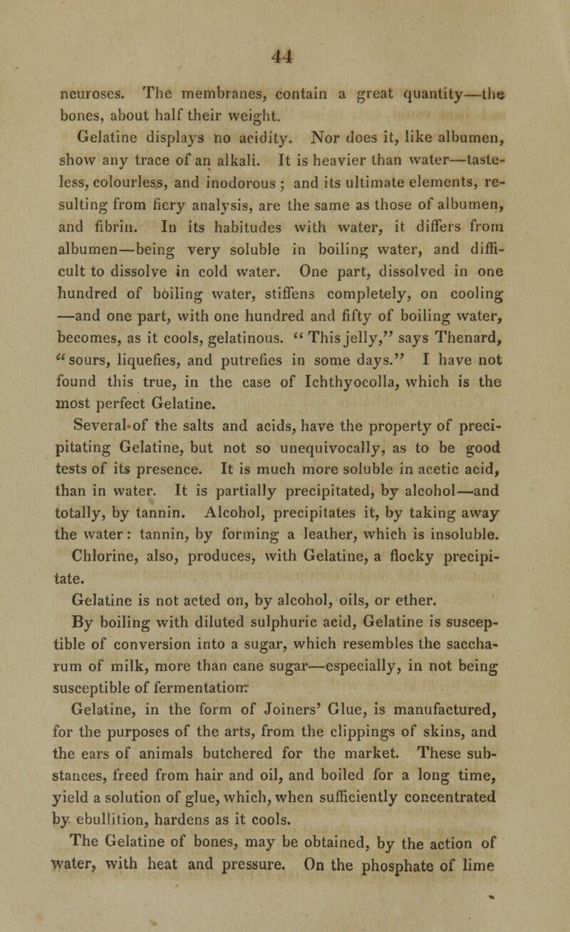 neuroses. The membranes, contain a great quantity—the bones, about half their weight. Gelatine displays no acidity. Nor does it, like albumen, show any trace of an alkali. It is heavier than water—taste- less, colourless, and inodorous ; and its ultimate elements, re- sulting from fiery analysis, are the same as those of albumen, and fibrin. In its habitudes with water, it differs from albumen—being very soluble in boiling water, and diffi- cult to dissolve in cold water. One part, dissolved in one hundred of boiling water, stiffens completely, on cooling —and one part, with one hundred and fifty of boiling water, becomes, as it cools, gelatinous.  This jelly, says Thenard, sours, liquefies, and putrefies in some days. I have not found this true, in the case of Ichthyocolla, which is the most perfect Gelatine. Several-of the salts and acids, have the property of preci- pitating Gelatine, but not so unequivocally, as to be good tests of its presence. It is much more soluble in acetic acid, than in water. It is partially precipitated, by alcohol—and totally, by tannin. Alcohol, precipitates it, by taking away the water: tannin, by forming a leather, which is insoluble. Chlorine, also, produces, with Gelatine, a flocky precipi- tate. Gelatine is not acted on, by alcohol, oils, or ether. By boiling with diluted sulphuric acid. Gelatine is suscep- tible of conversion into a sugar, which resembles the saccha- rum of milk, more than cane sugar—especially, in not being susceptible of fermentation: Gelatine, in the form of Joiners' Glue, is manufactured, for the purposes of the arts, from the clippings of skins, and the ears of animals butchered for the market. These sub- stances, freed from hair and oil, and boiled for a long time, yield a solution of glue, which, when sufficiently concentrated by ebullition, hardens as it cools. The Gelatine of bones, may be obtained, by the action of Tvater, with heat and pressure. On the phosphate of lime