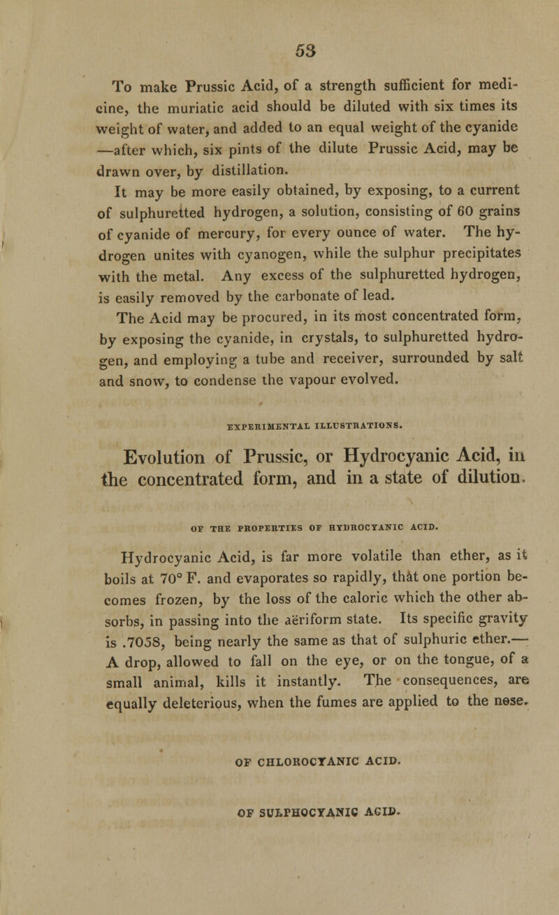 To make Prussic Acid, of a strength sufficient for medi- cine, the muriatic acid should be diluted with six times its weight of water, and added to an equal weight of the cyanide —after which, six pints of the dilute Prussic Acid, may be drawn over, by distillation. It may be more easily obtained, by exposing, to a current of sulphuretted hydrogen, a solution, consisting of 60 grains of cyanide of mercury, for every ounce of water. The hy- drogen unites with cyanogen, while the sulphur precipitates with the metal. Any excess of the sulphuretted hydrogen, is easily removed by the carbonate of lead. The Acid may be procured, in its rhost concentrated form, by exposing the cyanide, in crystals, to sulphuretted hydro- gen, and employing a tube and receiver, surrounded by salt and snow, to condense the vapour evolved. EXPERIMENTAL ILtUSTIlATIONS. Evolution of Prussic, or Hydrocyanic Acid, in the concentrated form, and in a state of dilution. OF THE PKOPEHTIES OF HTDKOCTATfIC ACID. Hydrocyanic Acid, is far more volatile than ether, as it boils at 70° F. and evaporates so rapidly, th^t one portion be- comes frozen, by the loss of the caloric which the other ab- sorbs, in passing into the aeriform state. Its specific gravity is .7058, being nearly the same as that of sulphuric ether.— A drop, allowed to fall on the eye, or on the tongue, of a small animal, kills it instantly. The consequences, are equally deleterious, when the fumes are applied to the nese. OP CHLOROCTANIC ACID. OF SUtPHOCYANIC AGID.