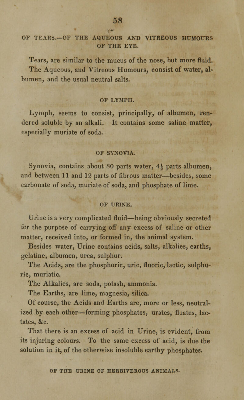 OF TEARS.—OF THE AQUEOUS AND VITREOUS HUMOURS OF THE EYE. Tears, are similar to the mucus of the nose, but more fluid. The Aqueous, and Vitreous Humours, consist of water, al- bumen, and the usual neutral salts. OF LYMPH. Lymph, seems to consist, principally, of albumen, ren- dered soluble by an alkali. It contains some saline matter, especially muriate of soda. OF SYNOVIA. Synovia, contains about 80 parts water, 4| parts albumen, and between 11 and 12 parts of fibrous matter—besides, some carbonate of soda, muriate of soda, and phosphate of lime. OF URINE. Urine is a very complicated fluid—being obviously secreted for the purpose of carrying off any excess of saline or other matter, received into, or formed in, the animal system. Besides water. Urine contains acids, salts, alkalies, earths, gelatine, albumen, urea, sulphur. The Acids, are the phosphoric, uric, fluoric, lactic, sulphu- ric, muriatic. The Alkalies, are soda, potash, ammonia. The Earths, are lime, magnesia, silica. Of course, the Acids and Earths are, more or less, neutral- ized by each other—forming phosphates, urates, fluates, lac- tates, &c. That there is an excess of acid in Urine, is evident, from its injuring colours. To the same excess of acid, is due the solution in it, of the otherwise insoluble earthy phosphates. OP THE URINE OP HERBIVEROUS ANIMALS.