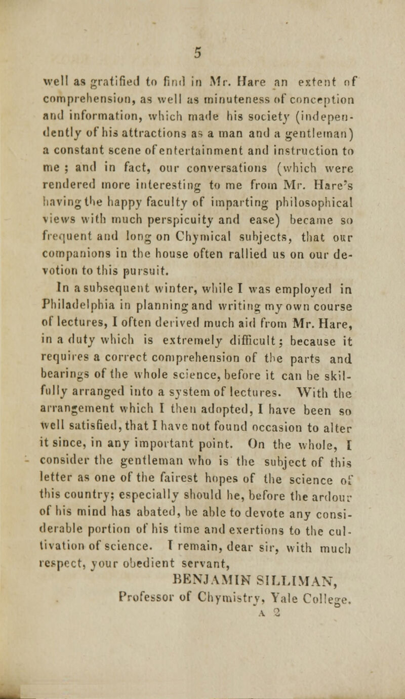 well as gratified to find in Mr. Hare an extent of comprehension, as well as minuteness of conception and information, which made his society (indepen- dently of his attractions as a man and a gentleman) a constant scene ofentertainment and instruction to me ; and in fact, our conversations (which were rendered more interesting to me from Mr. Hare's having the happy faculty of imparting philosophical views with much perspicuity and ease) became so frequent and long on Chymical subjects, that our companions in the house often rallied us on our de- votion to this pursuit. In a subsequent winter, while I was employed in Philadelphia in planningand writing myown course of lectures, I often derived much aid from Mr. Hare, in a duty which is extremely difficult; because it requires a correct comprehension of the parts and bearings of the whole science, before it can be skil- fully arranged into a system of lectures. With the arrangement which I then adopted, I have been so well satisfied, that I have not found occasion to alter it since, in any important point. On the whole, I consider the gentleman who is the subject of this letter as one of the fairest hopes of the science of this country; especially should he, before the ardour of his mind has abated, be able to devote any consi- derable portion of his time and exertions to the cul- tivation of science. T remain, dear sir, with much respect, your obedient servant, BENJAMIN SILLIMAN, Professor of Chymistrv, Yale College.