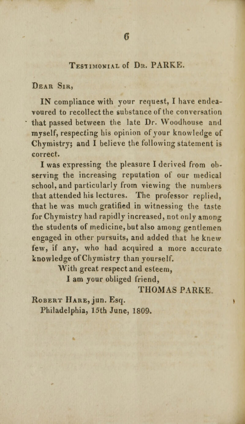 Dear Sir, IN compliance with your request, I have endea- voured to recollect the substance of the conversation that passed between the late Dr. Woodhouse and myself, respecting his opinion of your knowledge of Chymistry; and I believe the following statement is correct. I was expressing the pleasure I derived from ob- serving the increasing reputation of our medical school, and particularly from viewing the numbers that attended his lectures. The professor replied, that he was much gratified in witnessing the taste for Chymistry had rapidly increased, not only among the students of medicine, hut also among gentlemen engaged in other pursuits, and added that he knew few, if any, who had acquired a more accurate knowledge of Chymistry than yourself. With great respect and esteem, I am your obliged friend, THOMAS PARKE Robert Hare, jun. Esq. Philadelphia, 15th June, 1809.