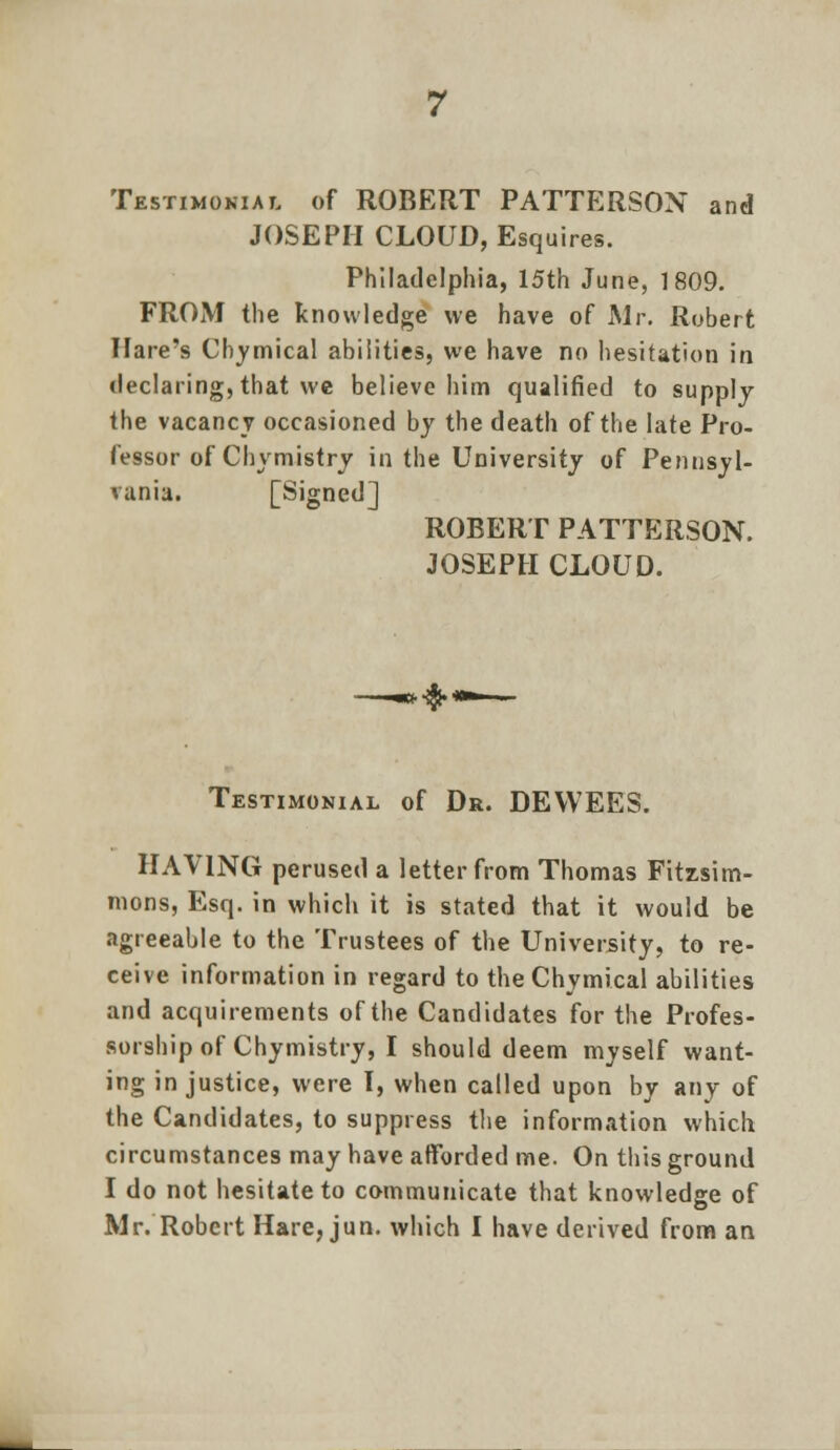 Testimonial of ROBERT PATTERSON and JOSEPH CLOUD, Esquires. Philadelphia, 15th June, 1809. FROM the knowledge we have of Mr. Robert Hare's Chvmical abilities, we have no hesitation in declaring, that we believe him qualified to supply the vacancy occasioned by the death of the late Pro- fessor of Chymistry in the University of Pennsyl- vania. [Signed] ROBERT PATTERSON. JOSEPH CLOUD. Testimonial of Dr. DEVVEES. HAVING perused a letter from Thomas Fitzsim- nions, Esq. in which it is stated that it would be agreeable to the Trustees of the University, to re- ceive information in regard to the Chymical abilities and acquirements of the Candidates for the Profes- sorship of Chymistry, I should deem myself want- ing injustice, were I, when called upon by any of the Candidates, to suppress the information which circumstances may have afforded me. On this ground I do not hesitate to communicate that knowledge of Mr. Robert Hare, jun. which I have derived from an