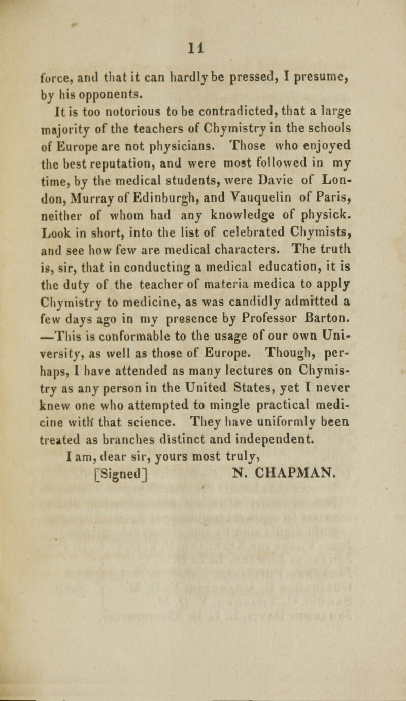 force, and that it can hardly be pressed, I presume, by his opponents. It is too notorious to be contradicted, that a large majority of the teachers of Chymistry in the schools of Europe are not physicians. Those who enjoyed the best reputation, and were most followed in my time, by the medical students, were Davie of Lon- don, Murray of Edinburgh, and Vauquelin of Paris, neither of whom had any knowledge of physick. Look in short, into the list of celebrated Chymists, and see how few are medical characters. The truth is, sir, that in conducting a medical education, it is the duty of the teacher of materia medica to apply Chymistry to medicine, as was candidly admitted a few days ago in my presence by Professor Barton. —Tins is conformable to the usage of our own Uni- versity, as well as those of Europe. Though, per- haps, I have attended as many lectures on Chymis- try as any person in the United States, yet I never knew one who attempted to mingle practical medi- cine with that science. They have uniformly been treated as branches distinct and independent. I am, dear sir, yours most truly, [Signed] N. CHAPMAN.