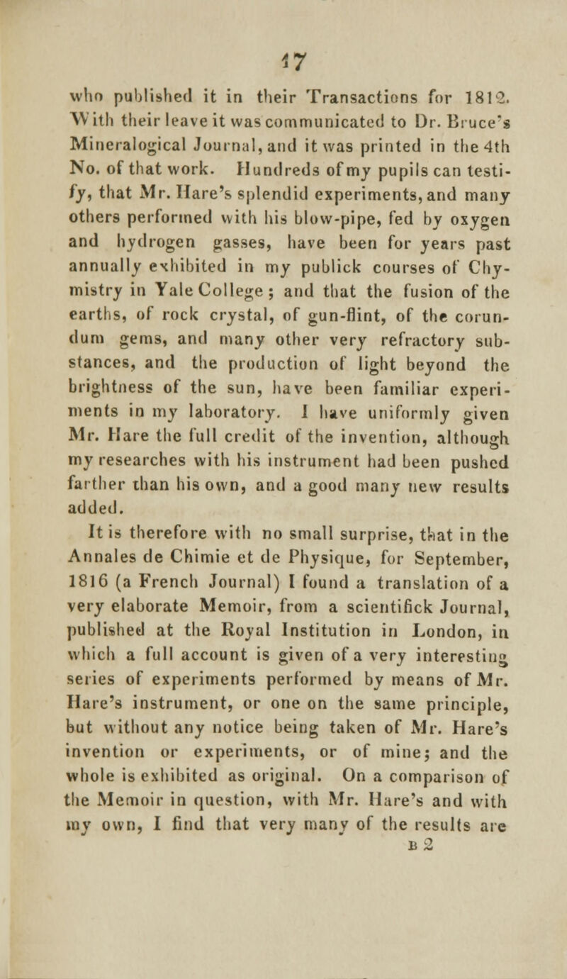 who published it in their Transactions for 1812. With their leave it was communicated to Dr. Bruce's Mineralogical Journal, and it was printed in the 4th No. of that work. Hundreds of my pupils can testi- fy, that Mr. Hare's splendid experiments, and many others performed with his blow-pipe, fed by oxygen and hydrogen gasses, have been for years past annually exhibited in my publick courses of Chy- mistry in Yale College; and that the fusion of the earths, of rock crystal, of gun-flint, of the corun- dum gems, and many other very refractory sub- stances, and the production of light beyond the brightness of the sun, have been familiar experi- ments in my laboratory. I have uniformly given Mr. Hare the full credit of the invention, although my researches with his instrument had been pushed farther than his own, and a good many new results added. It is therefore with no small surprise, that in the Annales de Chimie et de Physique, for September, 1816 (a French Journal) I found a translation of a very elaborate Memoir, from a scientifick Journal, published at the Royal Institution in London, in which a full account is given of a very interesting series of experiments performed by means of Mr. Hare's instrument, or one on the same principle, but without any notice being taken of Mr. Hare's invention or experiments, or of mine; and the whole is exhibited as original. On a comparison of the Memoir in question, with Mr. Hare's and with ray own, I find that very many of the results are b2