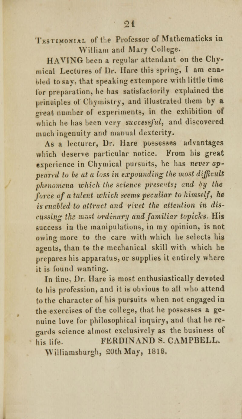 Testimonial of the Professor of Mathematicks itt William and Mary College. HAVING been a regular attendant on the Chy- mical Lectures of Dr. Hare this spring, I am ena- bled to say, that speaking extempore with little time lor preparation, he has satisfactorily explained the principles of Chymistry, and illustrated them by a creat number of experiments, in the exhibition of which he has been very successful, and discovered much ingenuity and manual dexterity. As a lecturer, Dr. Hare possesses advantages which deserve particular notice. From his great experience in Chymical pursuits, he has never ap- peared to be at a loss in expounding the most difficult phenomena which the science presents; and by the force vf a talent which seems peculiar to himself, he is enabled to attract and rivet the attention in dis- cussing the r.mzi ordinary and familiar topicks. His success in the manipulations, in my opinion, is not owing more to the care with which he selects his asents, than to the mechanical skill with which he prepares his apparatus, or supplies it entirely where it is found wanting. In line, Dr. Hare is most enthusiastically devoted to his profession, and it is obvious to all who attend to the character of his pursuits when not engaged in the exercises of the college, that he possesses a ge- nuine love for philosophical inquiry, and that he re- gards science almost exclusively as the business of his life. FERDINAND S. CAMPBELL.