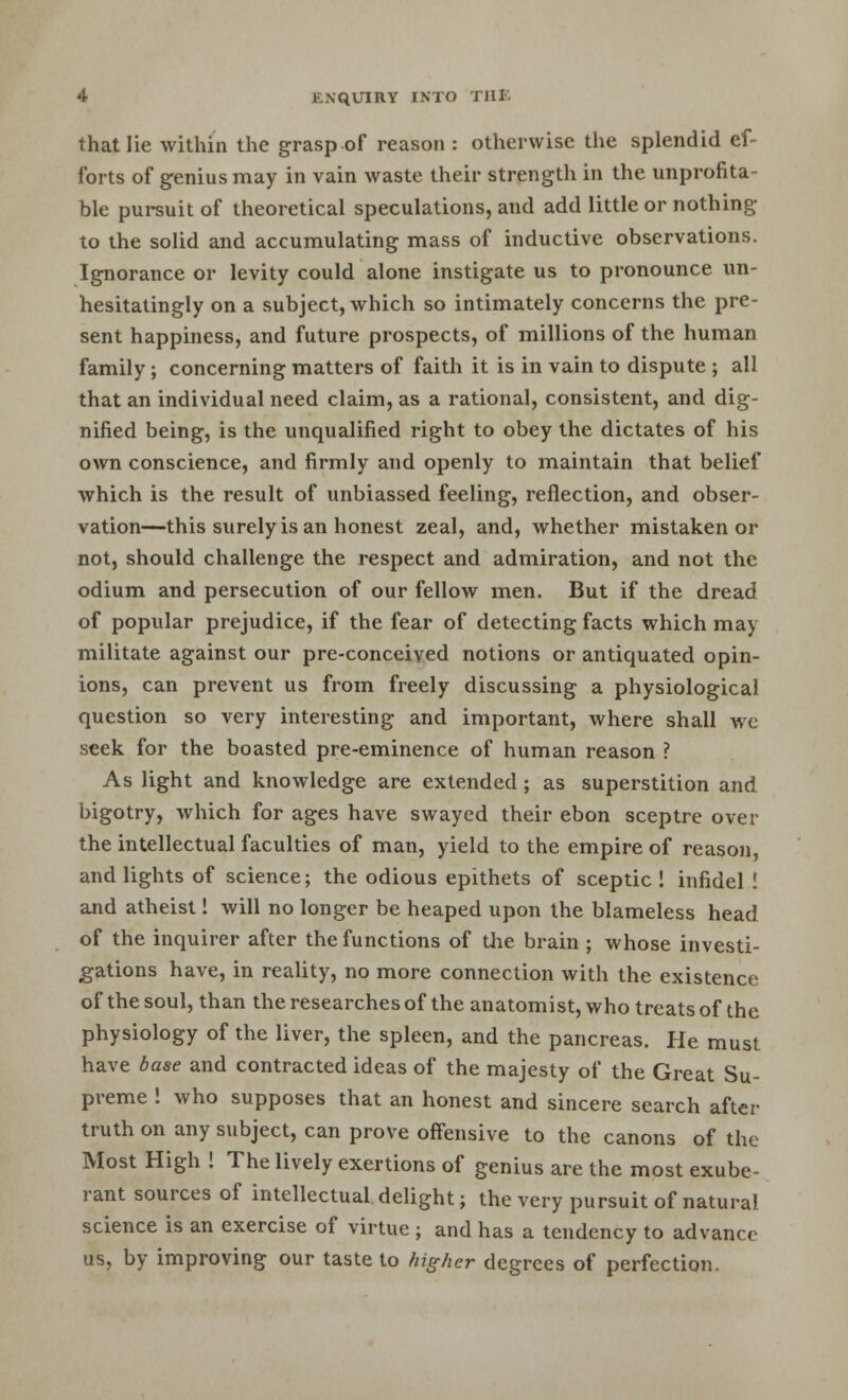 that lie within the grasp of reason : otherwise the splendid ef- forts of genius may in vain waste their strength in the unprofita- ble pursuit of theoretical speculations, and add little or nothing to the solid and accumulating mass of inductive observations. Ignorance or levity could alone instigate us to pronounce un- hesitatingly on a subject, which so intimately concerns the pre- sent happiness, and future prospects, of millions of the human family ; concerning matters of faith it is in vain to dispute ; all that an individual need claim, as a rational, consistent, and dig- nified being, is the unqualified right to obey the dictates of his own conscience, and firmly and openly to maintain that belief which is the result of unbiassed feeling, reflection, and obser- vation—this surely is an honest zeal, and, whether mistaken or not, should challenge the respect and admiration, and not the odium and persecution of our fellow men. But if the dread of popular prejudice, if the fear of detecting facts which may militate against our pre-conceived notions or antiquated opin- ions, can prevent us from freely discussing a physiological question so very interesting and important, where shall we seek for the boasted pre-eminence of human reason ? As light and knowledge are extended ; as superstition and bigotry, which for ages have swayed their ebon sceptre over the intellectual faculties of man, yield to the empire of reason, and lights of science; the odious epithets of sceptic ! infidel ! and atheist! will no longer be heaped upon the blameless head of the inquirer after the functions of the brain ; whose investi- gations have, in reality, no more connection with the existence of the soul, than the researches of the anatomist, who treats of the physiology of the liver, the spleen, and the pancreas. He must have base and contracted ideas of the majesty of the Great Su- preme ! who supposes that an honest and sincere search after truth on any subject, can prove offensive to the canons of the Most High ! The lively exertions of genius are the most exube- rant sources of intellectual delight; the very pursuit of natural science is an exercise of virtue ; and has a tendency to advance us, by improving our taste to higher degrees of perfection.