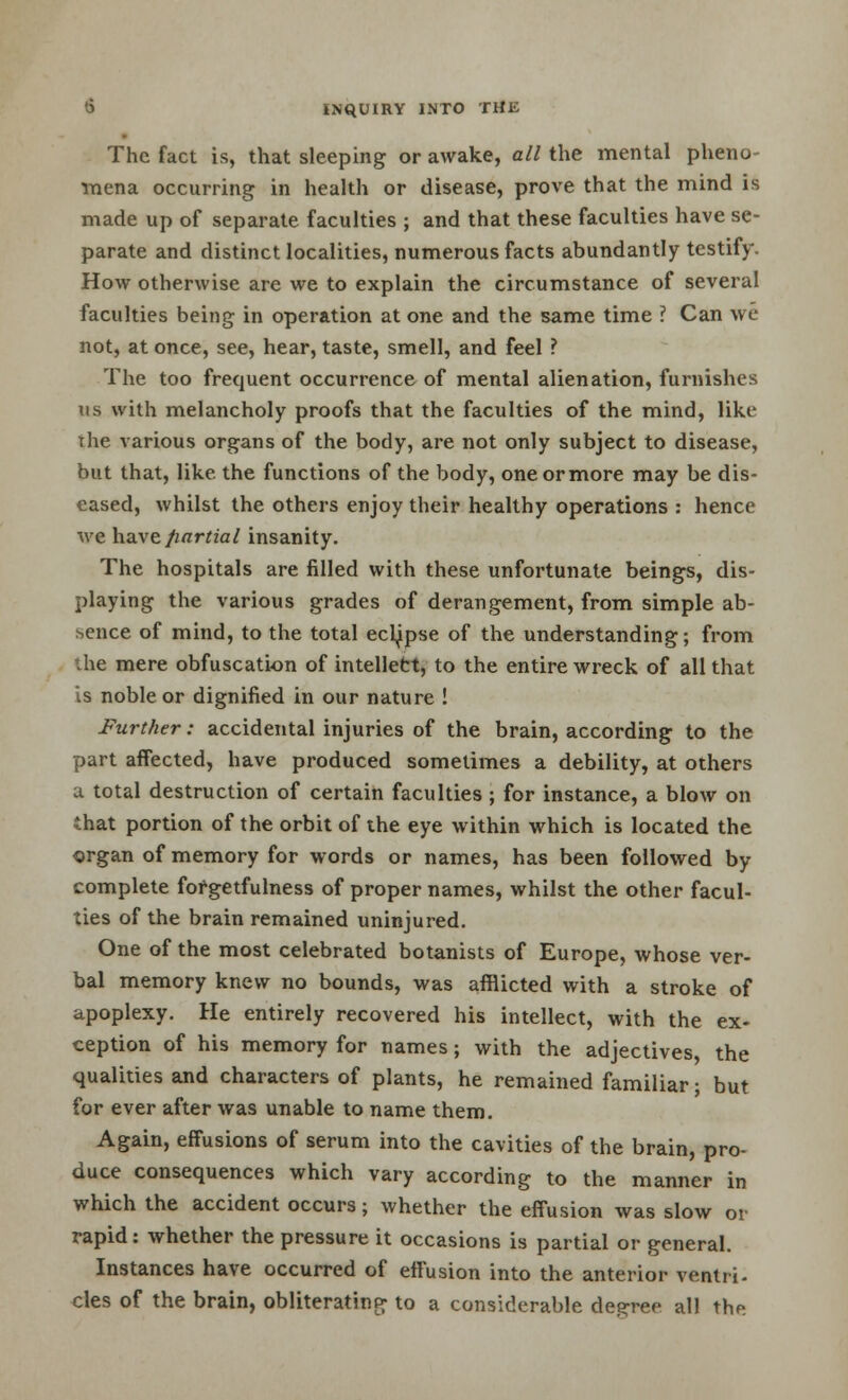 The fact is, that sleeping or awake, all the mental pheno- mena occurring in health or disease, prove that the mind is made up of separate faculties ; and that these faculties have se- parate and distinct localities, numerous facts abundantly testify. How otherwise are we to explain the circumstance of several faculties being in operation at one and the same time ? Can we not, at once, see, hear, taste, smell, and feel ? The too frequent occurrence of mental alienation, furnishes us with melancholy proofs that the faculties of the mind, like the various organs of the body, are not only subject to disease, but that, like the functions of the body, oneormore may be dis- eased, whilst the others enjoy their healthy operations : hence we have fiartial insanity. The hospitals are filled with these unfortunate beings, dis- playing the various grades of derangement, from simple ab- sence of mind, to the total eclipse of the understanding; from the mere obfuscation of intellect, to the entire wreck of all that is noble or dignified in our nature ! Further: accidental injuries of the brain, according to the part affected, have produced sometimes a debility, at others a total destruction of certain faculties ; for instance, a blow on that portion of the orbit of the eye within which is located the organ of memory for words or names, has been followed by complete forgetfulness of proper names, whilst the other facul- ties of the brain remained uninjured. One of the most celebrated botanists of Europe, whose ver- bal memory knew no bounds, was afflicted with a stroke of apoplexy. He entirely recovered his intellect, with the ex- ception of his memory for names; with the adjectives, the qualities and characters of plants, he remained familiar ; but for ever after was unable to name them. Again, effusions of serum into the cavities of the brain, pro- duce consequences which vary according to the manner in which the accident occurs; whether the effusion was slow or rapid: whether the pressure it occasions is partial or general. Instances have occurred of effusion into the anterior ventri- cles of the brain, obliterating to a considerable decree all the
