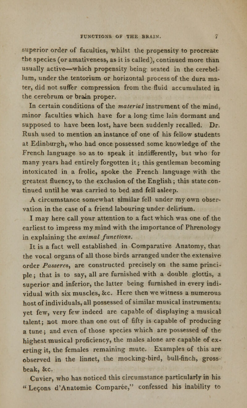 superior order of faculties, whilst the propensity to procreate the species (or amativeness, as it is called), continued more than usually active—which propensity being seated in the cerebel- lum, under the tentorium or horizontal process of the dura ma- ter, did not suffer compression from the fluid accumulated in the cerebrum or brain proper. In certain conditions of the material instrument of the mind, minor faculties which have for a long time lain dormant and supposed to have been lost, have been suddenly recalled. Dr. Rush used to mention an instance of one of his fellow students at Edinburgh, who had once possessed some knowledge of the French language so as to speak it indifferently, but who for many years had entirely forgotten it; this gentleman becoming intoxicated in a frolic, spoke the French language with the greatest fluency, to the exclusion of the English ; this state con- tinued until he was carried to bed and fell asleep. A circumstance somewhat similar fell under my own obser- vation in the case of a friend labouring under delirium. I may here call your attention to a fact which was one of the earliest to impress my mind with the importance of Phrenology in explaining the animal functions. It is a fact well established in Comparative Anatomy, that the vocal organs of all those birds arranged under the extensive order Passeres, are constructed precisely on the same princi- ple; that is to say, all are furnished with a double glottis, a superior and inferior, the latter being furnished in every indi- vidual with six muscles, &c. Here then we witness a numerous host of individuals, all possessed of similar musical instruments: yet few, very few indeed are capable of displaying a musical talent; not more than one out of fifty is capable of producing a tune; and even of those species which are possessed of the highest musical proficiency, the males alone are capable of ex- erting it, the females remaining mute. Examples of this are observed in the linnet, the mocking-bird, bull-finch, gross beak, &c. Cuvier, who has noticed this circumstance particularly in his  Lecons d'Anatomie Comparee, confessed his inability to