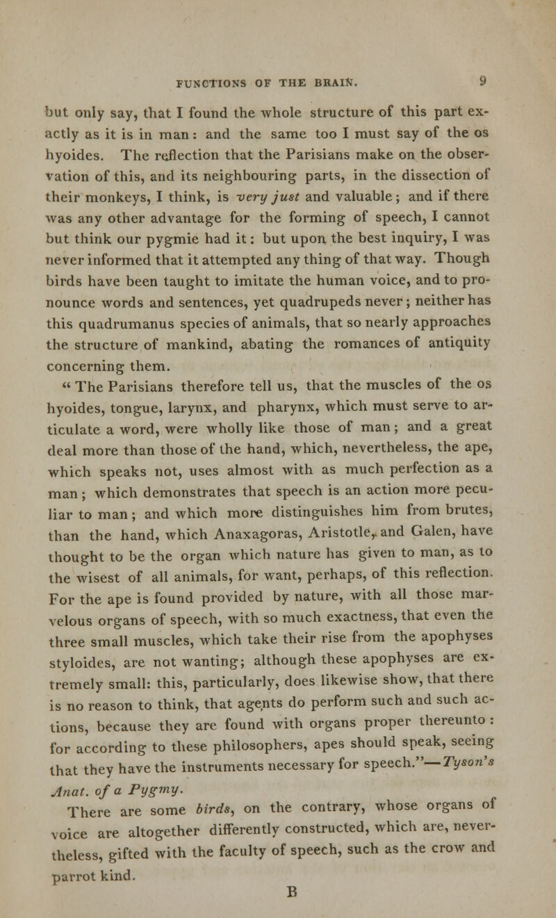 but only say, that I found the whole structure of this part ex- actly as it is in man: and the same too I must say of the os hyoides. The reflection that the Parisians make on the obser- vation of this, and its neighbouring parts, in the dissection of their monkeys, I think, is very just and valuable; and if there was any other advantage for the forming of speech, I cannot but think our pygmie had it: but upon the best inquiry, I was never informed that it attempted any thing of that way. Though birds have been taught to imitate the human voice, and to pro- nounce words and sentences, yet quadrupeds never; neither has this quadrumanus species of animals, that so nearly approaches the structure of mankind, abating the romances of antiquity concerning them.  The Parisians therefore tell us, that the muscles of the os hyoides, tongue, larynx, and pharynx, which must serve to ar- ticulate a word, were wholly like those of man; and a great deal more than those of the hand, which, nevertheless, the ape, which speaks not, uses almost with as much perfection as a man; which demonstrates that speech is an action more pecu- liar to man; and which more distinguishes him from brutes, than the hand, which Anaxagoras, Aristotle,, and Galen, have thought to be the organ which nature has given to man, as to the wisest of all animals, for want, perhaps, of this reflection. For the ape is found provided by nature, with all those mar- velous organs of speech, with so much exactness, that even the three small muscles, which take their rise from the apophyses styloides, are not wanting; although these apophyses are ex- tremely small: this, particularly, does likewise show, that there is no reason to think, that agents do perform such and such ac- tions, because they are found with organs proper thereunto : for according to these philosophers, apes should speak, seeing that they have the instruments necessary for speech.— Tyson's Anat. of a Pygmy. There are some birds, on the contrary, whose organs of voice are altogether differently constructed, which are, never- theless, gifted with the faculty of speech, such as the crow and parrot kind. B