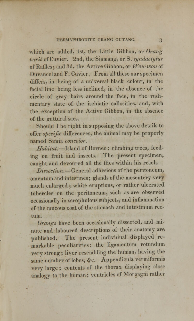 which are added, 1st, the Little Gibbon, or Orcmg varie of Cuvier. 2nd, the Siamang, or S. syndactylies of Raffles; and 3d, the Active Gibbon, or Wou-wou of Duvancel and F. Cuvier. From all these our specimen differs, in being of a universal black colour, in the facial line being less inclined, in the absence of the circle of gray hairs around the face, in the rudi- mentary state of the ischiatic callosities, and, with the exception of the Active Gibbon, in the absence of the guttural sacs. Should I be right in supposing the above details to offer specific differences, the animal may be properly named Simia concolor. Habitat.—Island of Borneo ; climbing trees, feed- ing on fruit and insects. The present specimen, caught and devoured all the flies within his reach. Dissection.—General adhesions of the peritoneum, omentum and intestines; glands of the mesentery very much enlarged; white eruptions, or rather ulcerated tubercles on the peritoneum, such as are observed occasionally in scrophulous subjects, and inflammation of the mucous coat of the stomach and intestinum rec- tum. Orangs have been occasionally dissected, and mi- nute and laboured descriptions of their anatomy are published. The present individual displayed re- markable peculiarities: the ligamentum rotundum very strong ; liver resembling the human, having the same number of lobes, #c. Appendicula vermiformis very large; contents of the thorax displaying close analogy to the human; ventricles of Morgagni rather