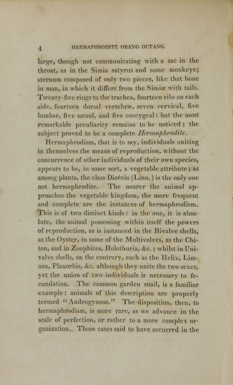 large, though not communicating with a sac in the throat, as in the Simia satyrus and some monkeys; sternum composed of only two pieces, like that bone in man, in which it differs from the Simise with tails. Twenty-five rings to the trachea, fourteen ribs on each side, fourteen dorsal vertebrae, seven cervical, five lumbar, five sacral, and five coccygeal: but the most remarkable peculiarity remains to be noticed; the subject proved to be a complete Hermaphrodite. Hermaphrodism, that is to say, individuals uniting in themselves the means of reproduction, without the concurrence of other individuals of their own species, appears to be, in some sort, a vegetable attribute; as among plants, the class Dioecia (Linn.) is the only one not hermaphrodite. The nearer the animal ap- proaches the vegetable kingdom, the more frequent and complete are the instances of hermaphrodism. This is of two distinct kinds: in the one, it is abso- lute, the animal possessing within itself the powers of reproduction, as is instanced in the Bivalve shells, as the Oyster, in some of the Multivalves, as the Chi- ton, and in Zoophiles, Holothuria, &c.; whilst in Uni- valve shells, on the contrary, such as the Helix, Lim- nea, Planorbis, &c. although they unite the two sexes, yet the union of two individuals is necessary to fe- cundation. The common garden snail, is a familiar example: animals of this description are properly termed Androgynous. The disposition, then, to hermaphrodism, is more rare, as we advance in the scale of perfection, or rather to a more complex or- ganization. Those cases said to have occurred in the