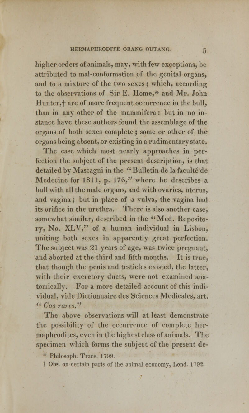 higher orders of animals, may, with few exceptions, be attributed to mal-conformation of the genital organs, and to a mixture of the two sexes; which, according to the observations of Sir E. Home,* and Mr. John Hunter,f are of more frequent occurrence in the bull, than in any other of the mammifera: but in no in- stance have these authors found the assemblage of the organs of both sexes complete; some or other of the organs being absent, or existing in a rudimentary state. The case which most nearly approaches in per- fection the subject of the present description, is that detailed by Mascagni in the Bulletin de la faculte de Medecine for 1811, p. 176, where he describes a bull with all the male organs, and with ovaries, uterus, and vagina; but in place of a vulva, the vagina had its orifice in the urethra. There is also another case, somewhat similar, described in the Med. Reposito- ry, No. XLV, of a human individual in Lisbon, uniting both sexes in apparently great perfection. The subject was 21 years of age, was twice pregnant, and aborted at the third and fifth months. It is true, that though the penis and testicles existed, the latter, with their excretory ducts, were not examined ana- tomically. For a more detailed account of this indi- vidual, vide Dictionnaire des Sciences Medicales, art. Cas rares. The above observations will at least demonstrate the possibility of the occurrence of complete her- maphrodites, even in the highest class of animals. The specimen which forms the subject of the present de- * Philosoph. Trans. 1799. t Obs. on certain parts of the animal economy, Lond. 1792.