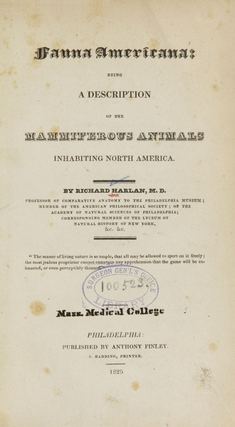 0 mm» towtvi mmu A DESCRIPTION INHABITING NORTH AMERICA. BY RICHARD HARLAN, M. D. professor of comparative akatomi to the Philadelphia museum ; member of the american phieosophicae society ; of the academy of natural sciences of philadelphia; corresponding member of the lyceum of natural histoity of new york, &C. &C.  The manor of living nature is so ample, that all may be allowed to sport on it freely; the most jealous proprietor cannot entertajn any apprehension that the game will be ex- hausted, or even perceptibly thmn^P^* rT*»»*_ i ! *Uxc Medical OUrttc PHILADELPHIA: PUBLISHED BY ANTHONY FINLEY J. HARDING, PRINTER.