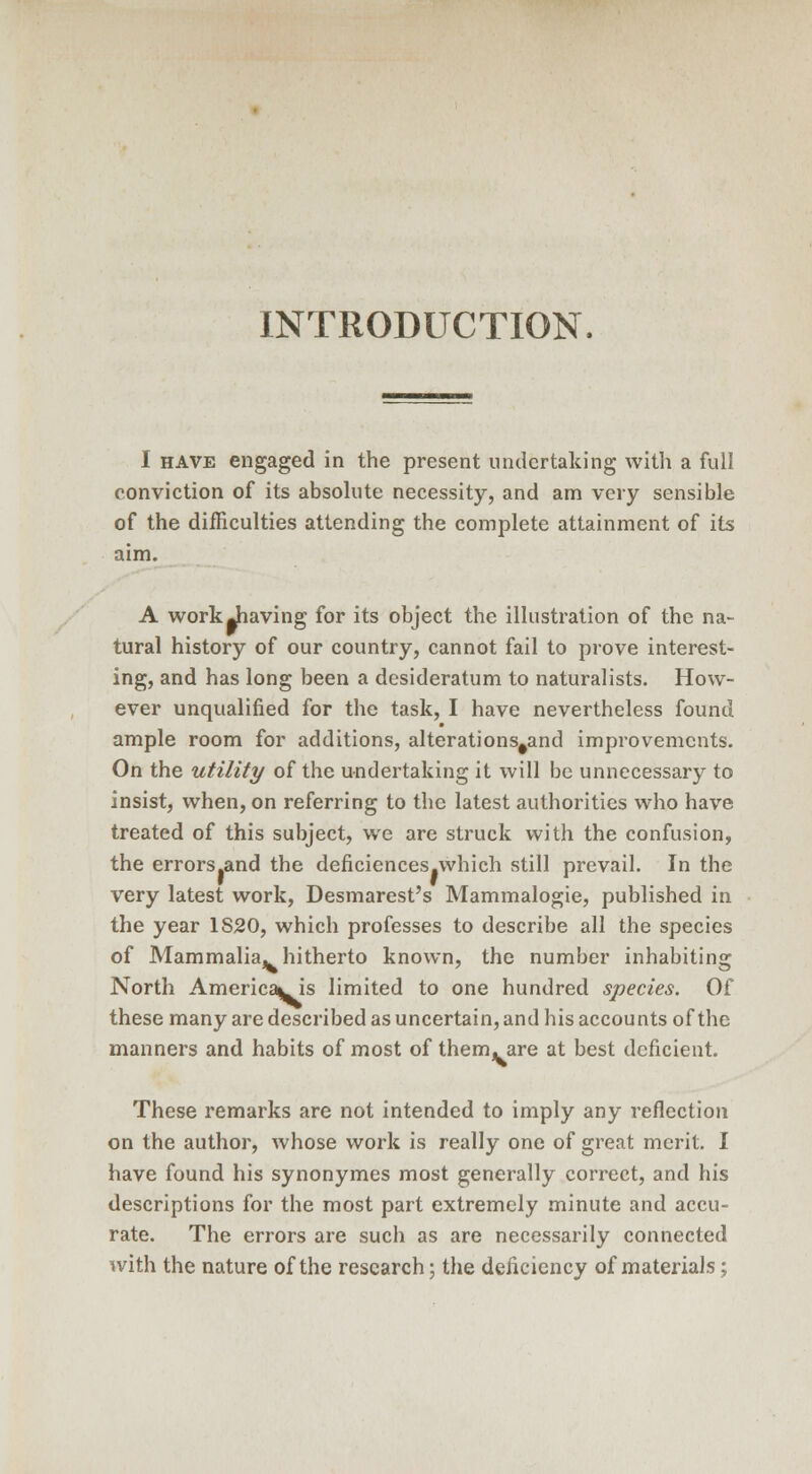 INTRODUCTION. I have engaged in the present undertaking with a full conviction of its absolute necessity, and am very sensible of the difficulties attending the complete attainment of its aim. A work Jiaving for its object the illustration of the na- tural history of our country, cannot fail to prove interest- ing, and has long been a desideratum to naturalists. How- ever unqualified for the task, I have nevertheless found ample room for additions, alterations#and improvements. On the utility of the undertaking it will be unnecessary to insist, when, on referring to the latest authorities who have treated of this subject, we are struck with the confusion, the errors.and the deficiences.which still prevail. In the very latest work, Desmarest's Mammalogie, published in the year 1S20, which professes to describe all the species of Mammalia, hitherto known, the number inhabiting North Americans limited to one hundred species. Of these many are described as uncertain, and his accounts of the manners and habits of most of them, are at best deficient. These remarks are not intended to imply any reflection on the author, whose work is really one of great merit. I have found his synonymes most generally correct, and his descriptions for the most part extremely minute and accu- rate. The errors are such as are necessarily connected with the nature of the research; the deficiency of materials;