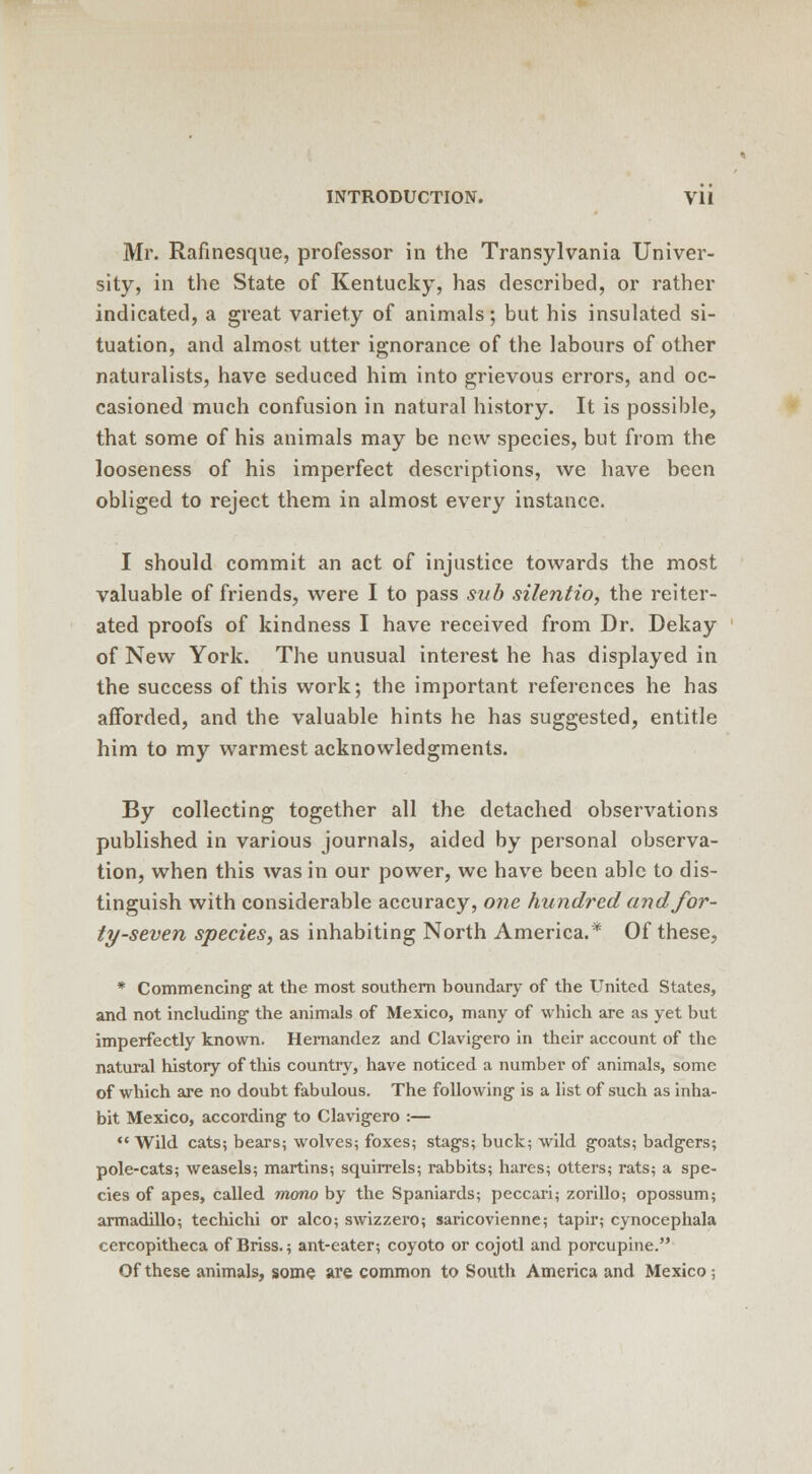 Mr. Rafinesque, professor in the Transylvania Univer- sity, in the State of Kentucky, has described, or rather indicated, a great variety of animals; but his insulated si- tuation, and almost utter ignorance of the labours of other naturalists, have seduced him into grievous errors, and oc- casioned much confusion in natural history. It is possible, that some of his animals may be new species, but from the looseness of his imperfect descriptions, we have been obliged to reject them in almost every instance. I should commit an act of injustice towards the most valuable of friends, were I to pass sub silentio, the reiter- ated proofs of kindness I have received from Dr. Dekay of New York. The unusual interest he has displayed in the success of this work; the important references he has afforded, and the valuable hints he has suggested, entitle him to my warmest acknowledgments. By collecting together all the detached observations published in various journals, aided by personal observa- tion, when this was in our power, we have been able to dis- tinguish with considerable accuracy, one hundred and for- ty-seven species, as inhabiting North America.* Of these, * Commencing at the most southern boundary of the United States, and not including the animals of Mexico, many of which are as yet but imperfectly known. Hernandez and Clavigero in their account of the natural history of this country, have noticed a number of animals, some of which are no doubt fabulous. The following- is a list of such as inha- bit Mexico, according to Clavigero :— Wild cats; bears; wolves; foxes; stags; buck; wild goats; badgers; pole-cats; weasels; martins; squirrels; rabbits; hares; otters; rats; a spe- cies of apes, called mono by the Spaniards; peccari; zorillo; opossum; armadillo; techichi or alco; swizzero; saricovienne; tapir; cynocephala cercopitheca of Briss.; ant-eater; coyoto or cojotl and porcupine. Of these animals, some are common to South America and Mexico -,