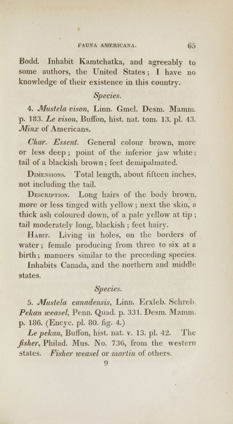 Bodd. Inhabit Kamtchatka, and agreeably to some authors, the United States; I have no knowledge of their existence in this country. Species. 4. Mustela vison, Linn. Gmel. Desm. Mamni. p. 183. Le vison, Buffon, hist. nat. torn. 13. pi. 43. Minx of Americans. Char. Essent. General colour brown, more or less deep; point of the inferior jaw white; tail of a blackish brown; feet demipalmated. Dimensions. Total length, about fifteen inches, not including the tail. Description. Long hairs of the body brown, more or less tinged with yellow; next the skin, a thick ash coloured down, of a pale yellow at tip; tail moderately long, blackish ; feet hairy. Habit. Living in holes, on the borders of water; female producing from three to six at a birth; manners similar to the preceding species. Inhabits Canada, and the northern and middle states. Species. 5. Mustela canadensis, Linn. Erxleb. Schreb. Pekan weasel, Penn. Quad. p. 331. Desm. Mamm. p. 186. (Encyc. pi. 80. fig. 4.) Le pekan, Buffon, hist. nat. v. 13. pi. 42. The fisher, Philad. Mus. No. 736, from the western states. Fisher weasel or martin of others. 9